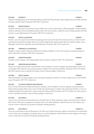 Chapter 9—Course Descriptions 299
ART-2600 	 Ceramics II. 	 3 Credits
Emphasis on designing forms in clay using hand-building and wheel-throwing techniques. Advanced glaze theory, clay bodies and firing
techniques explored in depth. Prerequisite: ART-1600. 6 studio hours.
ART-2610 	Graphic Design II. 	 3 Credits
Designed to provide students with advanced concepts utilized in the creation of advertising art, Web-based graphics, broadcast graphics,
interactive multimedia, electronic publishing and print media. This course attempts to expand the survey of design principles and artistic
concepts to a more global perspective. Prerequisite: ART-1610. 6 studio hours.
ART-2620 	Digital Illustration. 	 3 Credits
Provides a survey of computer-based methods of producing artwork used commercially. This includes extensive use of object-oriented
and image processing software packages. Projects may include package design, editorial support illustration, logo/icon design, creative
Web pages, statistical charts and graphs and technical illustration. Prerequisite: ART-1570. 6 studio hours.
ART-2630 	 Commercial Illustration II. 	 3 Credits
Designed to expand a student’s exploration of illustration techniques. Emphasis is on the creative approach to preparing imaginative,
effective illustrations. Prerequisite: ART-1630. 6 studio hours.
ART-2640 	 Computer Painting. 	 3 Credits
In-depth use and investigation of bit-mapped graphics (paint) programs. Prerequisite: ART-1570. 6 studio hours.
ART-2650 	Animation and Multimedia I. 	 3 Credits
Focuses on two-dimensional animation and multimedia, with an emphasis on creativity, originality and experimentation. Various soft-
ware packages will be utilized to create animated sequences complete with sound and special effects. Prerequisite: ART-1570. Students
also will be expected to have an aptitude for learning a variety of software packages. 6 studio hours.
ART-2660 	Digital Imaging. 	 3 Credits
Advanced techniques in computer graphics creation and image manipulation. Includes use of scanners, digital cameras, and CD-ROM
sources. Prerequisite: ART-1570. 6 studio hours.
ART-2670 	 3-D Digital Modeling and Animation. 	 3 Credits
Focus is on three-dimensional modeling and animation techniques, with an emphasis on creativity, originality and experimentation.
Various software packages will be used to create 3-D stills and animated sequences complete with sound and special effects. A survey of
modeling techniques and examples from a variety of industries will be provided. Prerequisite: ART-1570. Students also will be expected
to have an aptitude for learning a variety of software packages. 6 studio hours.
ART-2700 	Art Survey I. 	 3 Credits	H
A survey of art and architecture from prehistoric times through Gothic art. Works of painting, sculpture, and architecture are analyzed
both in terms of their style, iconography, and technique and in terms of their significance within the historical, social, religious, and
economic context in which they were produced. Prerequisite: Reading proficiency.
ART-2710 	Art Survey II. 	 3 Credits	H
Survey of art and architecture from the Renaissance to the 20th century. Works of painting, sculpture, and architecture are analyzed both
in terms of their style, iconography, and technique and in terms of their significance within the historical, social, religious, and economic
context in which they were produced. Prerequisite: Reading proficiency.
 