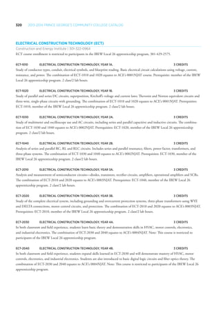 320 2013-2014 Prince George’s Community College Catalog
Electrical Construction Technology (ECT)
Construction and Energy Institute | 301-322-0964
ECT course enrollment is restricted to participants in the IBEW Local 26 apprenticeship program, 301-429-2575.
ECT-1010 	Electrical Construction Technology, Year 1A. 	 3 Credits
Study of conductor types, conduit, electrical symbols, and blueprint reading. Basic electrical circuit calculations using voltage, current,
resistance, and power. The combination of ECT-1010 and 1020 equates to ACE’s 0001NJAT course. Prerequisite: member of the IBEW
Local 26 apprenticeship program. 2 class/2 lab hours.
ECT-1020 	Electrical Construction Technology, Year 1B. 	 3 Credits
Study of parallel and series DC circuits, superposition, Kirchoff’s voltage and current laws; Thevenin and Norton equivalent circuits and
three-wire, single-phase circuits with grounding. The combination of ECT-1010 and 1020 equates to ACE’s 0001NJAT. Prerequisites:
ECT-1010, member of the IBEW Local 26 apprenticeship program. 2 class/2 lab hours.
ECT-1030 	Electrical Construction Technology, Year 2A. 	 3 Credits
Study of multimeter and oscilloscope use and AC circuits, including series and parallel capacitive and inductive circuits. The combina-
tion of ECT-1030 and 1040 equates to ACE’s 0002NJAT. Prerequisites: ECT-1020, member of the IBEW Local 26 apprenticeship
program. 2 class/2 lab hours.
ECT-1040 	Electrical Construction Technology, Year 2B. 	 3 Credits
Analysis of series and parallel RC, RL and RLC circuits. Includes series and parallel resonance, filters, power factor, transformers, and
three-phase systems. The combination of ECT-1030 and 1040 equates to ACE’s 0002NJAT. Prerequisites: ECT-1030, member of the
IBEW Local 26 apprenticeship program. 2 class/2 lab hours.
ECT-2010 	Electrical Construction Technology, Year 3A. 	 3 Credits
Analysis and measurement of semiconductor circuits—diodes, transistors, rectifier circuits, amplifiers, operational amplifiers and SCRs.
The combination of ECT-2010 and 2020 equates to ACE’s 0003NJAT. Prerequisites: ECT-1040, member of the IBEW Local 26
apprenticeship program. 2 class/2 lab hours.
ECT-2020 	Electrical Construction Technology, Year 3B. 	 3 Credits
Study of the complete electrical system, including grounding and overcurrent protection systems, three-phase transformers using WYE
and DELTA connections, motor control circuits, and protection. The combination of ECT-2010 and 2020 equates to ACE’s 0003NJAT.
Prerequisites: ECT-2010, member of the IBEW Local 26 apprenticeship program. 2 class/2 lab hours.
ECT-2030 	Electrical Construction Technology, Year 4A. 	 3 Credits
In both classroom and field experience, students learn basic theory and demonstration skills in HVAC, motor controls, electronics,
and industrial electronics. The combination of ECT-2030 and 2040 equates to ACE’s 0004NJAT. Note: This course is restricted to
participants of the IBEW Local 26 apprenticeship program.
ECT-2040 	Electrical Construction Technology, Year 4B. 	 3 Credits
In both classroom and field experience, students expand skills learned in ECT-2030 and will demonstrate mastery of HVAC, motor
controls, electronics, and industrial electronics. Students are also introduced to basic digital logic circuits and fiber optics theory. The
combination of ECT-2030 and 2040 equates to ACE’s 0004NJAT. Note: This course is restricted to participants of the IBEW Local 26
apprenticeship program.
 