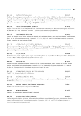 Chapter 9—Course Descriptions 325
ENT-1680 	Revit Architecture and BIM. 	 3 Credits
Students will create integrated architectural project models and document their designs with linked two-dimensional drawings using
Autodesk’s Revit Architecture. Introduction to the concepts of Building Information Modeling (BIM) and the tools for parametric build-
ing design and documentation. Using Revit to produce the schematic design, construction documentation, and design visualization. No
prerequisites, but architecture or drafting background helpful. 2 class/3 lab hours.
ENT-1710 	 Circuits and Measurement Techniques. 	 3 Credits
Analysis of linear electronic circuits and systems. Includes network theorems and hands-on use of electronic test equipment. Prerequisites:
MAT-0104 or MAT-1340, completed or concurrent. 1 class/1 recitation/5 lab hours (open-lab format).
ENT-1720 	 Circuit Analysis and Design. 	 3 Credits
Analysis and design of reactive circuits, including use of phasor and j-operator techniques. Covers capacitors, inductors, transformers and
filters, and use of electronic instrumentation. Prerequisites: ENT-1710; MAT-0104 or MAT-1340 or higher, completed or concurrent.
1 class/1 recitation/5 lab hours (open-lab format).
ENT-1770 	 Introduction to Computing for Technology. 	 3 Credits
Introduction to operating systems, such as Linux and Windows; introduction to a high-level programming language, such as Visual
Basic; introduction to a graphical and data acquisition language, such as LabVIEW. Prerequisite: ENT-1710 completed or concurrent or
permission of department chair. 2 class/3 lab hours.
ENT-1780 	Analog Circuits. 	 4 Credits
Diodes, transistors, simple amplifiers, power supplies, operational amplifiers, and integrated circuits. Prerequisites: ENT-1710 completed
and MAT-1340 or higher, completed or concurrent. 3 class/3 lab hours.
ENT-1800 	Digital Circuits. 	 4 Credits
Digital circuits from simple gates to complex gate arrays (FPGA). Encoders, multiplexers, adders, counters, and flip-flops. Number
systems, Boolean algebra and combinatorial logic. (Formerly ENT-2740; students may not receive credit for both ENT-1800 and
ENT-2740.) Prerequisite: ENT-1710, completed or concurrent. 3 class/3 lab hours.
ENT-1840 	 Introduction to Personal Computer Hardware.	 3 Credits
See INT-1540 Computer Hardware I: A+ Preparation.
ENT-1850 	 Circuit Evaluation and Repair. 	 2 Credits
Reverse engineering from circuit to schematic, troubleshooting techniques, test equipment and assembly techniques. Prerequisite:
ENT-1710. 1 class/3 lab hours (open-lab format).
ENT-1880 	Personal Computer Configuration and Assembly. 	 1 Credit
See INT-1560 Personal Computer Configuration and Assembly
ENT-1890 	Network Hardware. 	 3 Credits
See INT-1550 Introduction to Networks: Network+ Preparation
ENT-1900 	 Introduction to Space Technology. 	 3 Credits
Satellite technology, reliability, and testing. Includes propulsion and launch systems, spacecraft structures, power systems, telemetry,
tracking, and command/control/ communication operations. Prerequisites: MAT-0104 or MAT-1340 or higher, completed or
concurrent or permission of department chair.
 