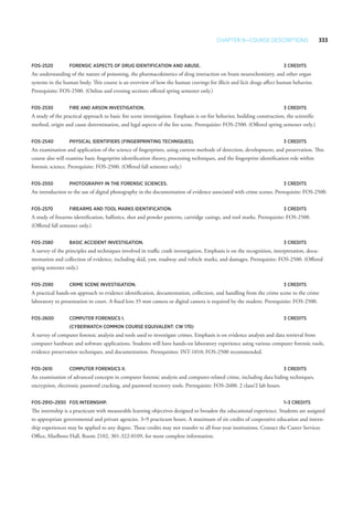 Chapter 9—Course Descriptions 333
FOS-2520 	 Forensic Aspects of Drug Identification and Abuse.	 3 Credits
An understanding of the nature of poisoning, the pharmacokinetics of drug interaction on brain neurochemistry, and other organ
systems in the human body. This course is an overview of how the human cravings for illicit and licit drugs affect human behavior.
Prerequisite: FOS-2500. (Online and evening sections offered spring semester only.)
FOS-2530 	 Fire and Arson Investigation. 	 3 Credits
A study of the practical approach to basic fire scene investigation. Emphasis is on fire behavior, building construction, the scientific
method, origin and cause determination, and legal aspects of the fire scene. Prerequisite: FOS-2500. (Offered spring semester only.)
FOS-2540 	Physical Identifiers (Fingerprinting Techniques).	 3 Credits
An examination and application of the science of fingerprints, using current methods of detection, development, and preservation. This
course also will examine basic fingerprint identification theory, processing techniques, and the fingerprint identification role within
forensic science. Prerequisite: FOS-2500. (Offered fall semester only.)
FOS-2550 	Photography in the Forensic Sciences. 	 3 Credits
An introduction to the use of digital photography in the documentation of evidence associated with crime scenes. Prerequisite: FOS-2500.
FOS-2570 	 Firearms and Tool Marks Identification. 	 3 Credits
A study of firearms identification, ballistics, shot and powder patterns, cartridge casings, and tool marks. Prerequisite: FOS-2500.
(Offered fall semester only.)
FOS-2580 	Basic Accident Investigation. 	 3 Credits
A survey of the principles and techniques involved in traffic crash investigation. Emphasis is on the recognition, interpretation, docu-
mentation and collection of evidence, including skid, yaw, roadway and vehicle marks, and damages. Prerequisite: FOS-2500. (Offered
spring semester only.)
FOS-2590 	 Crime Scene Investigation. 	 3 Credits
A practical hands-on approach to evidence identification, documentation, collection, and handling from the crime scene to the crime
laboratory to presentation in court. A fixed lens 35 mm camera or digital camera is required by the student. Prerequisite: FOS-2500.
FOS-2600 	 Computer Forensics I. 	 3 Credits
	 (CyberWatch common course equivalent: CW 170)
A survey of computer forensic analysis and tools used to investigate crimes. Emphasis is on evidence analysis and data retrieval from
computer hardware and software applications. Students will have hands-on laboratory experience using various computer forensic tools,
evidence preservation techniques, and documentation. Prerequisites: INT-1010; FOS-2500 recommended.
FOS-2610 	 Computer Forensics II. 	 3 Credits
An examination of advanced concepts in computer forensic analysis and computer-related crime, including data hiding techniques,
encryption, electronic password cracking, and password recovery tools. Prerequisite: FOS-2600. 2 class/2 lab hours.
FOS-2910–2930 	 FOS Internship. 	 1–3 Credits
The internship is a practicum with measurable learning objectives designed to broaden the educational experience. Students are assigned
to appropriate governmental and private agencies. 3–9 practicum hours. A maximum of six credits of cooperative education and intern-
ship experiences may be applied to any degree. These credits may not transfer to all four-year institutions. Contact the Career Services
Office, Marlboro Hall, Room 2102, 301-322-0109, for more complete information.
 