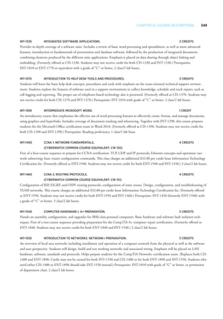 Chapter 9—Course Descriptions 349
INT-1330 	 Integrated Software Applications. 	 3 Credits
Provides in-depth coverage of a software suite. Includes a review of basic word processing and spreadsheets, as well as more advanced
features, introduction to fundamentals of presentation and database software, followed by the production of integrated documents
combining elements produced by the different suite applications. Emphasis is placed on data sharing through object linking and
embedding. (Formerly offered as CIS-1330. Students may not receive credit for both CIS-1330 and INT-1330.) Prerequisite:
INT-1010 or ENT-1770 or equivalent with a grade of “C” or better. 2 class/2 lab hours.
INT-1370 	 Introduction to Help Desk Tools and Procedures.	 3 Credits
Students will learn the basic help desk concepts, procedures and tools with emphasis on the team-oriented technical support environ-
ment. Students explore the features of software used in a support environment to collect knowledge, schedule and track repairs, such as
call logging and reporting. The proper use of telephone-based technology also is presented. (Formerly offered as CIS-1370. Students may
not receive credit for both CIS-1370 and INT-1370.) Prerequisite: INT-1010 with grade of “C” or better. 2 class/2 lab hours.
INT-1390 	 Intermediate Microsoft Word. 	 1 Credit
An introductory course that emphasizes the effective use of word processing features to effectively create, format, and manage documents,
using graphics and hyperlinks. Includes coverage of document tracking and referencing. Together with INT-1290, this course prepares
students for the Microsoft Office certification exam in Word 2010. (Formerly offered as CIS-1390. Students may not receive credit for
both CIS-1390 and INT-1390.) Prerequisite: Reading proficiency. 1 class/1 lab hour.
INT-1450 	 CCNA 1: Network Fundamentals.	 4 Credits
	 (CyberWatch common course equivalent: CW 150)
First of a four-course sequence to prepare for CCNA certification. TCP, UDP and IP protocols; Ethernet concepts and operation; net-
work subnetting; basic router configuration commands. This class charges an additional $32.00 per credit hour Information Technology
Certification fee. (Formerly offered as ENT-1940. Students may not receive credit for both ENT-1940 and INT-1450.) 3 class/2 lab hours.
INT-1460 	 CCNA 2: Routing Protocols. 	 4 Credits
	 (CyberWatch common course equivalent: CW 151)
Configuration of RIP, EIGRP, and OSPF routing protocols; configuration of static routes. Design, configuration, and troubleshooting of
VLSM networks. This course charges an additional $32.00 per credit hour Information Technology Certification fee. (Formerly offered
as ENT-1950. Students may not receive credit for both ENT-1950 and INT-1460.) Prerequisite: INT-1450 (formerly ENT-1940) with
a grade of “C” or better. 3 class/2 lab hours.
INT-1540 	 Computer Hardware I: A+ Preparation. 	 3 Credits
Hands-on assembly, configuration, and upgrades for IBM-class personal computers. Basic hardware and software fault isolation tech-
niques. First of a two-course sequence providing preparation for the CompTIA A+ computer repair certification. (Formerly offered as
ENT-1840. Students may not receive credit for both ENT-1840 and INT-1540.) 2 class/2 lab hours.
INT-1550 	 Introduction to Networks: Network+ Preparation.	 3 Credits
An overview of local area networks including installation and operation of a computer network from the physical as well as the software
and user perspective. Students will design, build and test working networks and associated wiring. Emphasis will be placed on LAN
hardware, software, standards and protocols. Helps prepare students for the CompTIA Network+ certification exam. (Replaces both CIS-
1400 and ENT-1890. Credit may not be earned for both INT-1550 and CIS-1400 or for both ENT-1890 and INT-1550. Students who
need either CIS-1400 or ENT-1890 should take INT-1550 instead.) Prerequisite: INT-1010 with grade of “C” or better, or permission
of department chair. 2 class/2 lab hours.
 