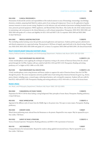Chapter 9—Course Descriptions 359
MAS-2050 	 Clinical Procedures II. 	 3 Credits
Presentation of selected lab activities and responsibilities of the medical assistant in areas of hematology, immunology, microbiology,
chemistry, urinalysis, preparing body fluids for analysis, point of care testing and venipuncture. Focus is on the application of quality
assurance measures to ensure accurate testing. Emphasis is on the infection cycle and methods of prevention including Standard Precau-
tions, protective personal equipment, OSHA regulations, and Material Safety Data Sheets. Also teaches the role of the medical assistant
in maintaining a safe environment in the clinical laboratory as well as disaster preparedness. Prerequisites: MAS-2010, MAS-2020, and
MAS 2030 with grades of C or better and eligibility for EGL-1010 and MAT-1120. Co-requisites: MAS-2040 and MAS-2060.
(2 class/3 lab hours)
MAS-2060 	Medical Assisting Practicum 	 3 Credits
The concluding medical assisting course that provides practical applications and experiences. Students perform general, administrative
and clinical competencies in a supervised setting. The practicum is 160 hours of unpaid, supervised work in the clinical setting. Prerequi-
sites: MAS-2010, MAS-2020, MAS-2030 with grades of C or better, Co-requisites: MAS-2040 and MAS-2050. (20 clinical hours/week)
Multi-Disciplinary English/History (MLD)
History, Political Science, Geography, and Anthropology Department | Marlboro Hall, Room 3078 | 301-322-0561
MLD-1410 	Multi-Disciplinary EGL-1010/HST-1410.	 6 Credits 	E, SS
A dual, interdisciplinary course applying the techniques of expository writing to the content of American history from the colonial
period through the Civil War. Students will earn credit for both EGL-1010 and HST-1410. Prerequisites: Reading and writing
proficiency or C or higher in EGL-1000 or in ESL-2020.
MLD-1430	Multi-Disciplinary EGL-1020/HST-1430.	 6 Credits 	E, SS
A dual, interdisciplinary course using literature and literary analysis to augment the study of American history from the Civil War
through the present. The course incorporates university-parallel study of and writing about American literature by genre (e.g., fiction,
poetry, drama), including essays, a research paper, online/special projects, and a writing-lab component. Students will earn credit for
both EGL-1020 and HST-1430. Prerequisites: Reading and writing proficiency or EGL-1010 with a C or better. Six lecture hours.
Music (MUS)
Art, Music, and Philosophy Department | Marlboro Hall, Room 1068 | 301-322-0955
MUS-1000 	 Fundamentals of Music Theory. 	 3 Credits
Preparation for MUS-1150 for those lacking a strong background. Basic principles of music theory. Prerequisite: Reading proficiency.
2 class/2 lab hours.
MUS-1010 	Music Appreciation. 	 3 Credits 	H
Appraisal of the different styles of music from the Middle Ages to the present time. Not open to music majors. Prerequisite: Reading
proficiency.
MUS-1030 	 Concert Choir. 	 1 Credit
Mixed chorus performing music selected from the Renaissance to the present. Required for voice majors. May be repeated for up to
four credits. 3 lab hours.
MUS-1050 	 Survey of Music Literature. 	 3 Credits	H
Survey of musical repertoire. Prerequisites: Reading proficiency and MUS-1150 or permission of instructor.
MUS-1110 	Jazz Ensemble. 	 1 Credit
Group performance for instrumentalists. Required for students taking applied instrumental lessons. May be repeated for up to
four credits. 3 lab hours.
 