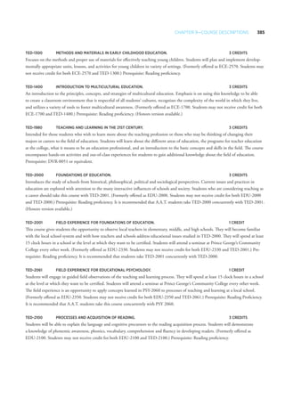 Chapter 9—Course Descriptions 385
TED-1300 	Methods and Materials in Early Childhood Education. 	 3 Credits
Focuses on the methods and proper use of materials for effectively teaching young children. Students will plan and implement develop-
mentally appropriate units, lessons, and activities for young children in variety of settings. (Formerly offered as ECE-2570. Students may
not receive credit for both ECE-2570 and TED-1300.) Prerequisite: Reading proficiency.
TED-1400 	 Introduction to Multicultural Education.	 3 Credits
An introduction to the principles, concepts, and strategies of multicultural education. Emphasis is on using this knowledge to be able
to create a classroom environment that is respectful of all students’ cultures, recognizes the complexity of the world in which they live,
and utilizes a variety of tools to foster multicultural awareness. (Formerly offered as ECE-1700. Students may not receive credit for both
ECE-1700 and TED-1400.) Prerequisite: Reading proficiency. (Honors version available.)
TED-1980 	Teaching and Learning in the 21st Century. 	 3 Credits
Intended for those students who wish to learn more about the teaching profession or those who may be thinking of changing their
majors or careers to the field of education. Students will learn about the different areas of education, the programs for teacher education
at the college, what it means to be an education professional, and an introduction to the basic concepts and skills in the field. The course
encompasses hands-on activities and out-of-class experiences for students to gain additional knowledge a