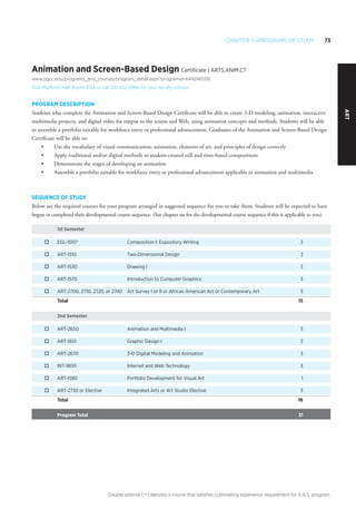 Chapter 7—Programs of Study 73
Double asterisk (**) denotes a course that satisfies culminating experience requirement for A.A.S. program.
art
Animation and Screen-Based Design Certificate | ARTS.ANIM.CT
www.pgcc.edu/programs_and_courses/program_detail.aspx?programid=6442465116
Visit Marlboro Hall, Room 1034 or call 301-322-0966 for your faculty advisor
PROGRAM DESCRIPTION
Students who complete the Animation and Screen-Based Design Certificate will be able to create 3-D modeling, animation, interactive
multimedia projects, and digital video for output to the screen and Web, using animation concepts and methods. Students will be able
to assemble a portfolio suitable for workforce entry or professional advancement. Graduates of the Animation and Screen-Based Design
Certificate will be able to:
•	 Use the vocabulary of visual communication, animation, elements of art, and principles of design correctly
•	 Apply traditional and/or digital methods to student-created still and time-based compositions
•	 Demonstrate the stages of developing an animation
•	 Assemble a portfolio suitable for workforce entry or professional advancement applicable to animation and multimedia
SEQUENCE OF STUDY
Below are the required courses for your program arranged in suggested sequence for you to take them. Students will be expected to have
begun or completed their developmental course sequence. (See chapter six for the developmental course sequence if this is applicable to you).
1st Semester
o	 EGL-1010*	 Composition I: Expository Writing	 3
o	 ART-1510	 Two-Dimensional Design 	 3
o	 ART-1530	 Drawing I 	 3
o	 ART-1570	 Introduction to Computer Graphics	 3
o	 ART-2700, 2710, 2720, or 2740	 Art Survey I or II or African American Art or Contemporary Art	 3
Total 		 15
2nd Semester
o	 ART-2650	 Animation and Multimedia I 	 3
o	 ART-1610	 Graphic Design I 	 3
o	 ART-2670	 3-D Digital Modeling and Animation	 3
o	 INT-1800	 Internet and Web Technology 	 3
o	 ART-1580	 Portfolio Development for Visual Art	 1
o	 ART-2730 or Elective	 Integrated Arts or Art Studio Elective	 3
Total 		 16
Program Total 		 31
 