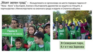 „Моят зелен град“ - Инициативата се организира за шеста поредна година от
"Кока - Кола" в България, Екопак и Българското дружество за защита на птиците, в
партньорство с Министерството на околната среда и водите и Столична община.
В Северния парк,
4.г и г-жа Заркова
 