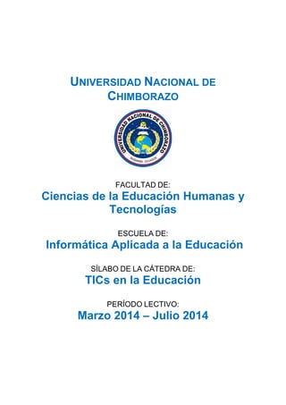 UNIVERSIDAD NACIONAL DE
CHIMBORAZO
FACULTAD DE:
Ciencias de la Educación Humanas y
Tecnologías
ESCUELA DE:
Informática Aplicada a la Educación
SÍLABO DE LA CÁTEDRA DE:
TICs en la Educación
PERÍODO LECTIVO:
Marzo 2014 – Julio 2014
 