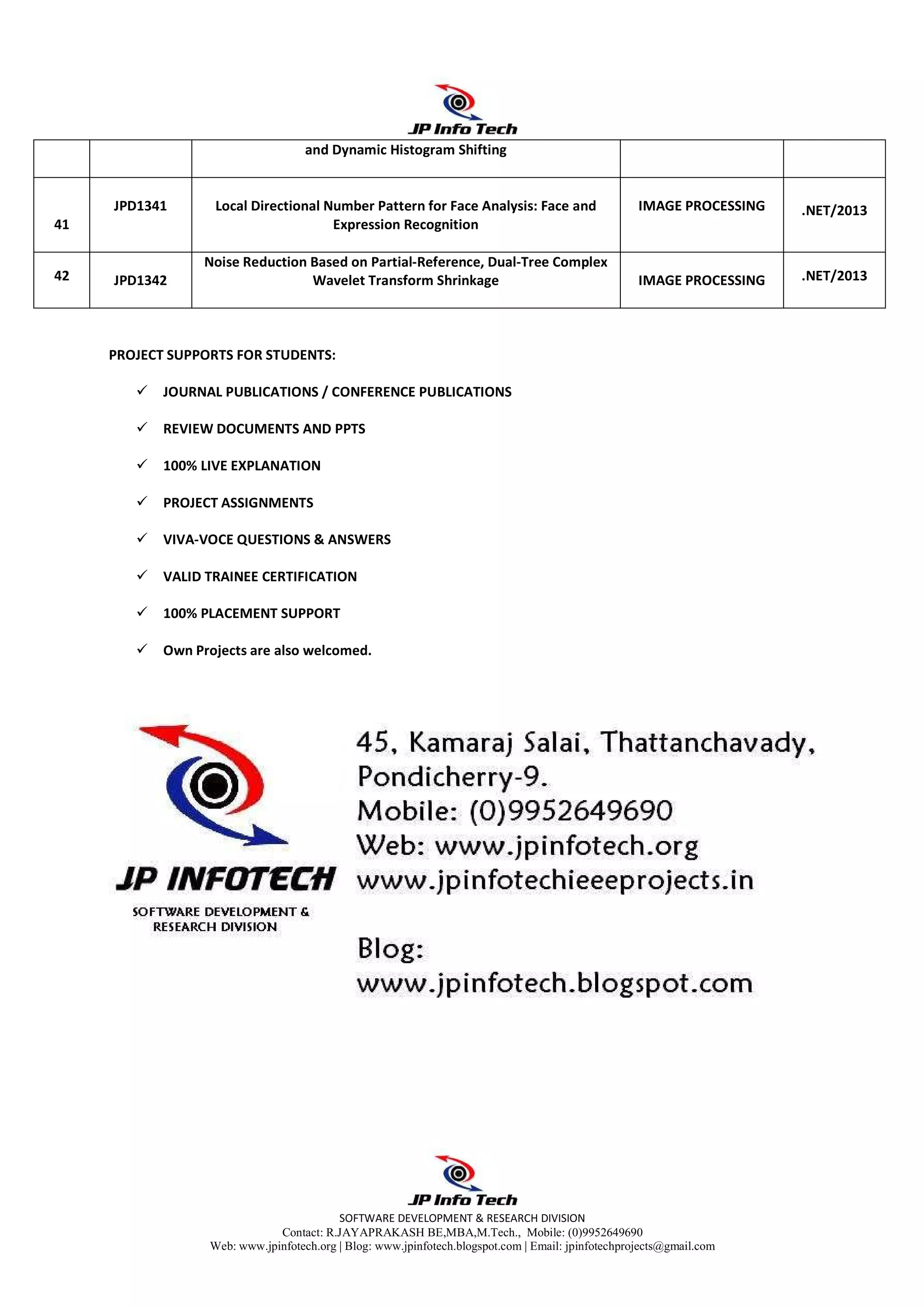 SOFTWARE DEVELOPMENT & RESEARCH DIVISION
Contact: R.JAYAPRAKASH BE,MBA,M.Tech., Mobile: (0)9952649690
Web: www.jpinfotech.org | Blog: www.jpinfotech.blogspot.com | Email: jpinfotechprojects@gmail.com
PROJECT SUPPORTS FOR STUDENTS:
JOURNAL PUBLICATIONS / CONFERENCE PUBLICATIONS
REVIEW DOCUMENTS AND PPTS
100% LIVE EXPLANATION
PROJECT ASSIGNMENTS
VIVA-VOCE QUESTIONS & ANSWERS
VALID TRAINEE CERTIFICATION
100% PLACEMENT SUPPORT
Own Projects are also welcomed.
and Dynamic Histogram Shifting
41
JPD1341 Local Directional Number Pattern for Face Analysis: Face and
Expression Recognition
IMAGE PROCESSING .NET/2013
42 JPD1342
Noise Reduction Based on Partial-Reference, Dual-Tree Complex
Wavelet Transform Shrinkage IMAGE PROCESSING .NET/2013
 