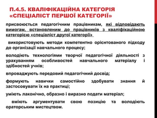 П.4.5. КВАЛІФІКАЦІЙНА КАТЕГОРІЯ
«СПЕЦІАЛІСТ ПЕРШОЇ КАТЕГОРІЇ»
присвоюється педагогічним працівникам, які відповідають
вимогам, встановленим до працівників з кваліфікаційною
категорією «спеціаліст другої категорії»
використовують методи компетентно орієнтованого підходу
до організації навчального процесу;
володіють технологіями творчої педагогічної діяльності з
урахуванням особливостей навчального матеріалу і
здібностей учнів;
впроваджують передовий педагогічний досвід;
формують навички самостійно здобувати знання й
застосовувати їх на практиці;
уміють лаконічно, образно і виразно подати матеріал;
вміють аргументувати свою позицію та володіють
ораторським мистецтвом.
 
