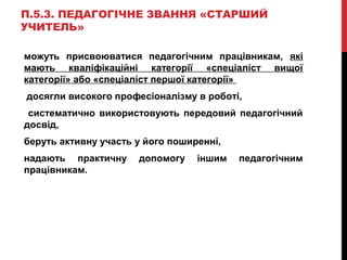 П.5.3. ПЕДАГОГІЧНЕ ЗВАННЯ «СТАРШИЙ
УЧИТЕЛЬ»
можуть присвоюватися педагогічним працівникам, які
мають кваліфікаційні категорії «спеціаліст вищої
категорії» або «спеціаліст першої категорії»
досягли високого професіоналізму в роботі,
систематично використовують передовий педагогічний
досвід,
беруть активну участь у його поширенні,
надають практичну допомогу іншим педагогічним
працівникам.
 