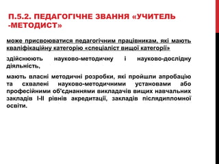 П.5.2. ПЕДАГОГІЧНЕ ЗВАННЯ «УЧИТЕЛЬ
-МЕТОДИСТ»
може присвоюватися педагогічним працівникам, які мають
кваліфікаційну категорію «спеціаліст вищої категорії»
здійснюють науково-методичну і науково-дослідну
діяльність,
мають власні методичні розробки, які пройшли апробацію
та схвалені науково-методичними установами або
професійними об'єднаннями викладачів вищих навчальних
закладів І-ІІ рівнів акредитації, закладів післядипломної
освіти.
 