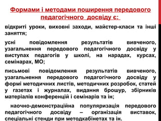 Формами і методами поширення передового
педагогічного досвіду є:
відкриті уроки, виховні заходи, майстер-класи та інші
заняття;
усні повідомлення результатів вивченого,
узагальнення передового педагогічного досвіду у
виступах педагогів у школі, на нарадах, курсах,
семінарах, МО;
письмові повідомлення результатів вивченого,
узагальнення передового педагогічного досвіду у
формі методичних листів, методичних розробок, статей
у газетах і журналах, видання брошур, збірників
матеріалів конференцій і семінарів та ін;
наочно-демонстраційна популяризація передового
педагогічного досвіду – організація виставок,
спеціальні стенди при методкабінетах та ін.
 