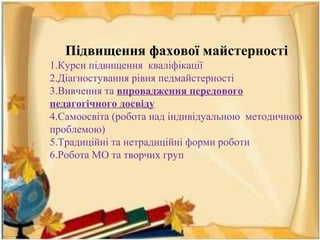 Підвищення фахової майстерності
1.Курси підвищення кваліфікації
2.Діагностування рівня педмайстерності
3.Вивчення та впровадження передового
педагогічного досвіду
4.Самоосвіта (робота над індивідуальною методичною
проблемою)
5.Традиційні та нетрадиційні форми роботи
6.Робота МО та творчих груп
 