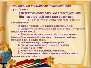 Оцінювання діяльності педагогічного
працівника
( Пам’ятка вчителю, що атестується)
Під час атестації звертати уваги на:
1. Рівень теоретичної, методичної та професійної
компетентності.
2. Глибину і якість навчальних досягнень учнів.
3. Використання оптимальних форм і методів на уроках та
в позакласній роботі.
4. Методичну активність педагогів ( запровадження
інноваційних технологій у навчальну та виховну роботу,
методичні ідеї, знахідки тощо).
5. Керівництво науковою роботою учнів.
6. Підготовку переможців і призерів олімпіад.
7. Участь у роботі МО.
8. Роботу вчителя як класного керівника.
9. Оснащення педагогічного процесу ( кабінет, якість
дидактичного матеріалу).
 