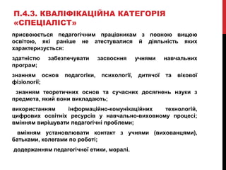 П.4.3. КВАЛІФІКАЦІЙНА КАТЕГОРІЯ
«СПЕЦІАЛІСТ»
присвоюється педагогічним працівникам з повною вищою
освітою, які раніше не атестувалися й діяльність яких
характеризується:
здатністю забезпечувати засвоєння учнями навчальних
програм;
знанням основ педагогіки, психології, дитячої та вікової
фізіології;
знанням теоретичних основ та сучасних досягнень науки з
предмета, який вони викладають;
використанням інформаційно-комунікаційних технологій,
цифрових освітніх ресурсів у навчально-виховному процесі;
вмінням вирішувати педагогічні проблеми;
вмінням установлювати контакт з учнями (вихованцями),
батьками, колегами по роботі;
додержанням педагогічної етики, моралі.
 