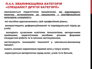 П.4.4. КВАЛІФІКАЦІЙНА КАТЕГОРІЯ
«СПЕЦІАЛІСТ ДРУГОЇ КАТЕГОРІЇ»
присвоюється педагогічним працівникам, які відповідають
вимогам, встановленим до працівників з кваліфікаційною
категорією «спеціаліст»
які постійно вдосконалюють свій професійний рівень;
використовують диференційований та індивідуальний підхід до
учнів;
володіють сучасними освітніми технологіями, методичними
прийомами, педагогічними засобами, різними формами
позаурочної роботи та їх якісним застосуванням;
застосовують інноваційні технології у навчально-виховному
процесі;
знають основні нормативно-правові акти у галузі освіти;
користуються авторитетом серед колег, учнів та їх батьків.
 