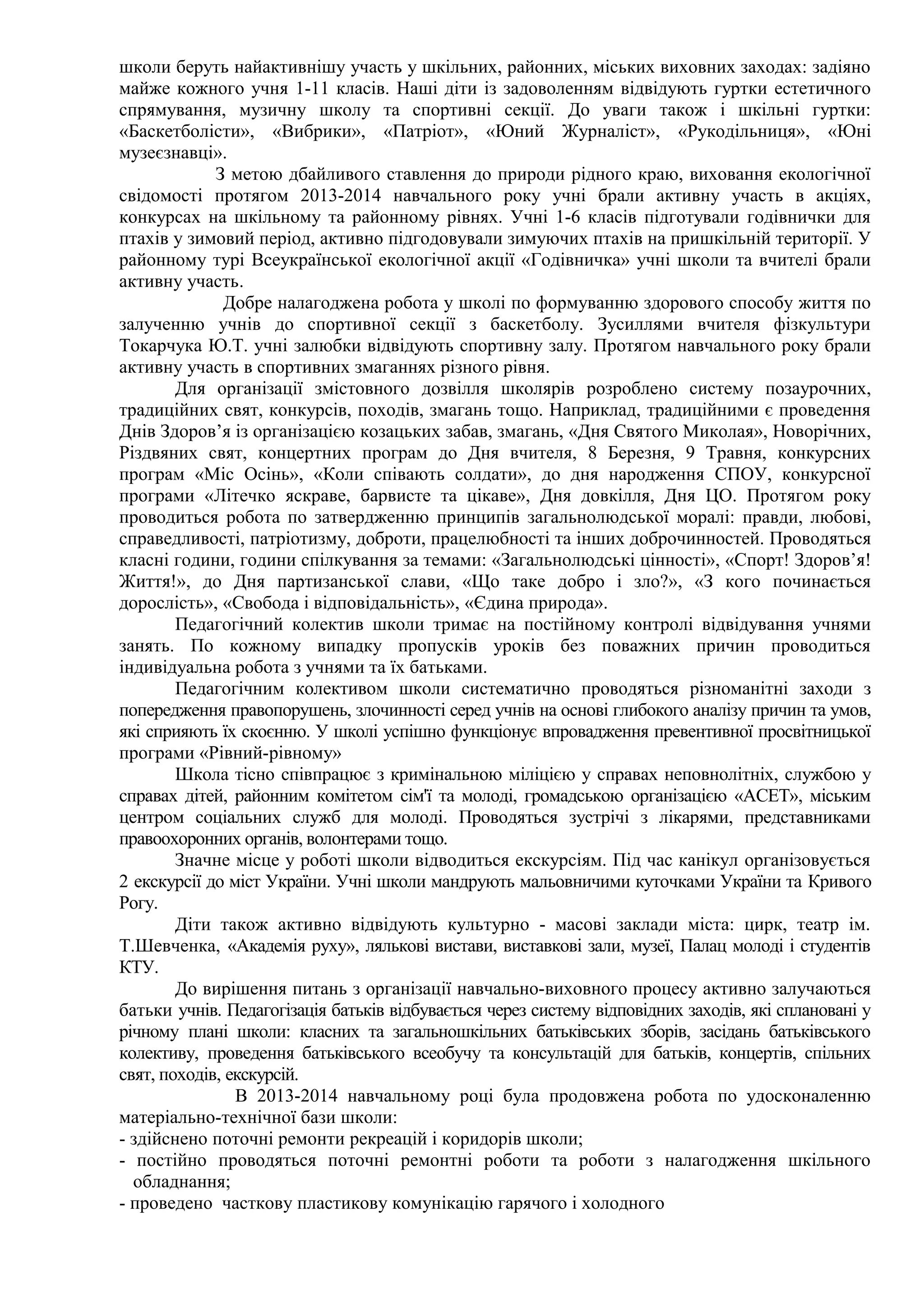 школи беруть найактивнішу участь у шкільних, районних, міських виховних заходах: задіяно
майже кожного учня 1-11 класів. Наші діти із задоволенням відвідують гуртки естетичного
спрямування, музичну школу та спортивні секції. До уваги також і шкільні гуртки:
«Баскетболісти», «Вибрики», «Патріот», «Юний Журналіст», «Рукодільниця», «Юні
музеєзнавці».
З метою дбайливого ставлення до природи рідного краю, виховання екологічної
свідомості протягом 2013-2014 навчального року учні брали активну участь в акціях,
конкурсах на шкільному та районному рівнях. Учні 1-6 класів підготували годівнички для
птахів у зимовий період, активно підгодовували зимуючих птахів на пришкільній території. У
районному турі Всеукраїнської екологічної акції «Годівничка» учні школи та вчителі брали
активну участь.
Добре налагоджена робота у школі по формуванню здорового способу життя по
залученню учнів до спортивної секції з баскетболу. Зусиллями вчителя фізкультури
Токарчука Ю.Т. учні залюбки відвідують спортивну залу. Протягом навчального року брали
активну участь в спортивних змаганнях різного рівня.
Для організації змістовного дозвілля школярів розроблено систему позаурочних,
традиційних свят, конкурсів, походів, змагань тощо. Наприклад, традиційними є проведення
Днів Здоров’я із організацією козацьких забав, змагань, «Дня Святого Миколая», Новорічних,
Різдвяних свят, концертних програм до Дня вчителя, 8 Березня, 9 Травня, конкурсних
програм «Міс Осінь», «Коли співають солдати», до дня народження СПОУ, конкурсної
програми «Літечко яскраве, барвисте та цікаве», Дня довкілля, Дня ЦО. Протягом року
проводиться робота по затвердженню принципів загальнолюдської моралі: правди, любові,
справедливості, патріотизму, доброти, працелюбності та інших доброчинностей. Проводяться
класні години, години спілкування за темами: «Загальнолюдські цінності», «Спорт! Здоров’я!
Життя!», до Дня партизанської слави, «Що таке добро і зло?», «З кого починається
дорослість», «Свобода і відповідальність», «Єдина природа».
Педагогічний колектив школи тримає на постійному контролі відвідування учнями
занять. По кожному випадку пропусків уроків без поважних причин проводиться
індивідуальна робота з учнями та їх батьками.
Педагогічним колективом школи систематично проводяться різноманітні заходи з
попередження правопорушень, злочинності серед учнів на основі глибокого аналізу причин та умов,
які сприяють їх скоєнню. У школі успішно функціонує впровадження превентивної просвітницької
програми «Рівний-рівному»
Школа тісно співпрацює з кримінальною міліцією у справах неповнолітніх, службою у
справах дітей, районним комітетом сім'ї та молоді, громадською організацією «АСЕТ», міським
центром соціальних служб для молоді. Проводяться зустрічі з лікарями, представниками
правоохоронних органів, волонтерами тощо.
Значне місце у роботі школи відводиться екскурсіям. Під час канікул організовується
2 екскурсії до міст України. Учні школи мандрують мальовничими куточками України та Кривого
Рогу.
Діти також активно відвідують культурно - масові заклади міста: цирк, театр ім.
Т.Шевченка, «Академія руху», лялькові вистави, виставкові зали, музеї, Палац молоді і студентів
КТУ.
До вирішення питань з організації навчально-виховного процесу активно залучаються
батьки учнів. Педагогізація батьків відбувається через систему відповідних заходів, які сплановані у
річному плані школи: класних та загальношкільних батьківських зборів, засідань батьківського
колективу, проведення батьківського всеобучу та консультацій для батьків, концертів, спільних
свят, походів, екскурсій.
В 2013-2014 навчальному році була продовжена робота по удосконаленню
матеріально-технічної бази школи:
- здійснено поточні ремонти рекреацій і коридорів школи;
- постійно проводяться поточні ремонтні роботи та роботи з налагодження шкільного
обладнання;
- проведено часткову пластикову комунікацію гарячого і холодного
 