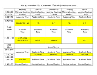 Mrs. Ackerman’s & Mrs. Carpenter’s 2nd
Grade Schedule -2013-2014
Monday Tuesday Wednesday Thursday Friday
7:45-8:00 Morning Routines Morning Routines Morning Routines Morning Routines Morning Routines
8:00-8:30 CONVO CONVO CONVO CONVO CONVO
8:30-9:45 Academic Time Academic Time Academic Time Academic Time Academic Time
8:45-9:30
COMPUTER LAB P.E. P.E. P.E. P.E.
9:45-
11:00 Academic
Time
Academic
Time
Academic
Time
Academic
Time
Academic
Time
11:00-12:00 11:15-12:00
SCIENCE LAB MUSIC DRAMA ART
12:00-
12:45 Lunch/Recess
12:45-1:05
Academic Time Academic Time Academic Time Academic Time Academic Time
1:05-1:35 SPANISH SPANISH SPANISH SPANISH
1:35-2:00
Academic Time Academic Time Academic Time Academic Time2:15-2:45 LIBRARY
2:45-3:00 Dismissal Routines Dismissal Routines Dismissal Routines Dismissal Routines Dismissal Routines
 