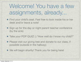 Welcome! You have a few
assignments, already...
Find your child’s seat. Feel free to look inside his or her
desk and/or leave a note!
Sign up for the day or night parent teacher conference
(by the sink)
Take your POP QUIZ! :) “How well do I know my child?”
Please visit our giving tree and donate to our class, if
possible (outside in the hallway)
We will begin shortly! Thank you for being here!
Tuesday, September 17, 13
 