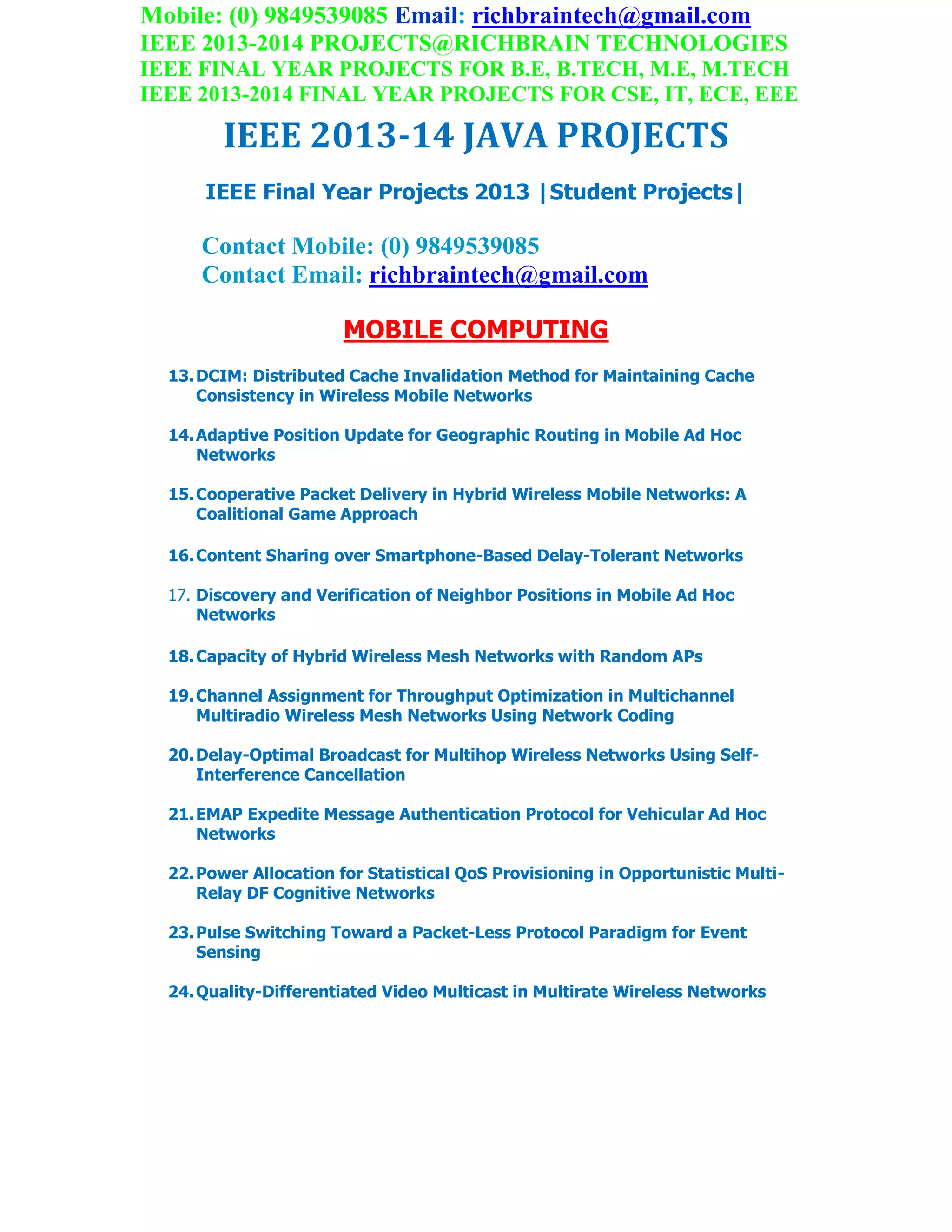 Mobile: (0) 9849539085 Email: richbraintech@gmail.com
IEEE 2013-2014 PROJECTS@RICHBRAIN TECHNOLOGIES
IEEE FINAL YEAR PROJECTS FOR B.E, B.TECH, M.E, M.TECH
IEEE 2013-2014 FINAL YEAR PROJECTS FOR CSE, IT, ECE, EEE
IEEE 2013-14 JAVA PROJECTS
IEEE Final Year Projects 2013 |Student Projects|
Contact Mobile: (0) 9849539085
Contact Email: richbraintech@gmail.com
MOBILE COMPUTING
13.DCIM: Distributed Cache Invalidation Method for Maintaining Cache
Consistency in Wireless Mobile Networks
14.Adaptive Position Update for Geographic Routing in Mobile Ad Hoc
Networks
15.Cooperative Packet Delivery in Hybrid Wireless Mobile Networks: A
Coalitional Game Approach
16.Content Sharing over Smartphone-Based Delay-Tolerant Networks
17. Discovery and Verification of Neighbor Positions in Mobile Ad Hoc
Networks
18.Capacity of Hybrid Wireless Mesh Networks with Random APs
19.Channel Assignment for Throughput Optimization in Multichannel
Multiradio Wireless Mesh Networks Using Network Coding
20.Delay-Optimal Broadcast for Multihop Wireless Networks Using Self-
Interference Cancellation
21.EMAP Expedite Message Authentication Protocol for Vehicular Ad Hoc
Networks
22.Power Allocation for Statistical QoS Provisioning in Opportunistic Multi-
Relay DF Cognitive Networks
23.Pulse Switching Toward a Packet-Less Protocol Paradigm for Event
Sensing
24.Quality-Differentiated Video Multicast in Multirate Wireless Networks
 
