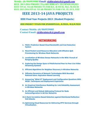 Mobile: (0) 9849539085 Email: richbraintech@gmail.com
IEEE 2013-2014 PROJECTS@RICHBRAIN TECHNOLOGIES
IEEE FINAL YEAR PROJECTS FOR B.E, B.TECH, M.E, M.TECH
IEEE 2013-2014 FINAL YEAR PROJECTS FOR CSE, IT, ECE, EEE
IEEE 2013-14 JAVA PROJECTS
IEEE Final Year Projects 2013 |Student Projects|
IEEE PROJECT TITLES FOR STUDENTS B.E., B.TECH., M.E,M.TECH
Contact Mobile: (0) 9849539085
Contact Email: richbraintech@gmail.com
NETWORKING
1. PACK: Prediction-Based Cloud Bandwidth and Cost Reduction
System
2. Novel Packet-Level Resource Allocation with Effective QoS
Provisioning for Wireless Mesh Networks
3. Localization of Wireless Sensor Networks in the Wild: Pursuit of
Ranging Quality
4. Exploring the Design Space of Multichannel Peer-to-Peer Live Video
Streaming Systems
5. Efficient Algorithms for Neighbor Discovery in Wireless Networks
6. Diffusion Dynamics of Network Technologies With Bounded
Rational Users: Aspiration-Based Learning
7. Answering “What-If” Deployment and Configuration Questions With
WISE: Techniques and Deployment Experience
8. An Empirical Interference Modeling for Link Reliability Assessment
in Wireless Networks
9. An Efficient and Robust Addressing Protocol for Node
Autoconfiguration in Ad Hoc Networks
10.A Rank Correlation Based Detection against Distributed Reflection
DoS Attacks
11.Optimizing Cloud Resources for Delivering IPTV Services through
Virtualization.
 