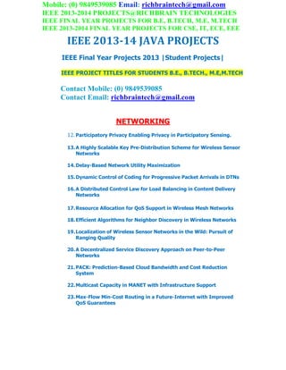 Mobile: (0) 9849539085 Email: richbraintech@gmail.com
IEEE 2013-2014 PROJECTS@RICHBRAIN TECHNOLOGIES
IEEE FINAL YEAR PROJECTS FOR B.E, B.TECH, M.E, M.TECH
IEEE 2013-2014 FINAL YEAR PROJECTS FOR CSE, IT, ECE, EEE
IEEE 2013-14 JAVA PROJECTS
IEEE Final Year Projects 2013 |Student Projects|
IEEE PROJECT TITLES FOR STUDENTS B.E., B.TECH., M.E,M.TECH
Contact Mobile: (0) 9849539085
Contact Email: richbraintech@gmail.com
NETWORKING
12. Participatory Privacy Enabling Privacy in Participatory Sensing.
13.A Highly Scalable Key Pre-Distribution Scheme for Wireless Sensor
Networks
14.Delay-Based Network Utility Maximization
15.Dynamic Control of Coding for Progressive Packet Arrivals in DTNs
16.A Distributed Control Law for Load Balancing in Content Delivery
Networks
17.Resource Allocation for QoS Support in Wireless Mesh Networks
18.Efficient Algorithms for Neighbor Discovery in Wireless Networks
19.Localization of Wireless Sensor Networks in the Wild: Pursuit of
Ranging Quality
20.A Decentralized Service Discovery Approach on Peer-to-Peer
Networks
21.PACK: Prediction-Based Cloud Bandwidth and Cost Reduction
System
22.Multicast Capacity in MANET with Infrastructure Support
23.Max-Flow Min-Cost Routing in a Future-Internet with Improved
QoS Guarantees
 