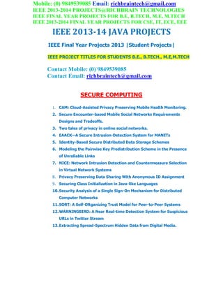 Mobile: (0) 9849539085 Email: richbraintech@gmail.com
IEEE 2013-2014 PROJECTS@RICHBRAIN TECHNOLOGIES
IEEE FINAL YEAR PROJECTS FOR B.E, B.TECH, M.E, M.TECH
IEEE 2013-2014 FINAL YEAR PROJECTS FOR CSE, IT, ECE, EEE
IEEE 2013-14 JAVA PROJECTS
IEEE Final Year Projects 2013 |Student Projects|
IEEE PROJECT TITLES FOR STUDENTS B.E., B.TECH., M.E,M.TECH
Contact Mobile: (0) 9849539085
Contact Email: richbraintech@gmail.com
SECURE COMPUTING
1. CAM: Cloud-Assisted Privacy Preserving Mobile Health Monitoring.
2. Secure Encounter-based Mobile Social Networks Requirements
Designs and Tradeoffs.
3. Two tales of privacy in online social networks.
4. EAACK—A Secure Intrusion-Detection System for MANETs
5. Identity-Based Secure Distributed Data Storage Schemes
6. Modeling the Pairwise Key Predistribution Scheme in the Presence
of Unreliable Links
7. NICE: Network Intrusion Detection and Countermeasure Selection
in Virtual Network Systems
8. Privacy Preserving Data Sharing With Anonymous ID Assignment
9. Securing Class Initialization in Java-like Languages
10.Security Analysis of a Single Sign-On Mechanism for Distributed
Computer Networks
11.SORT: A Self-ORganizing Trust Model for Peer-to-Peer Systems
12.WARNINGBIRD: A Near Real-time Detection System for Suspicious
URLs in Twitter Stream
13.Extracting Spread-Spectrum Hidden Data from Digital Media.
 