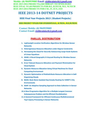 Mobile: (0) 9849539085 Email: richbraintech@gmail.com
IEEE 2013-2014 PROJECTS@RICHBRAIN TECHNOLOGIES
IEEE FINAL YEAR PROJECTS FOR B.E, B.TECH, M.E, M.TECH
IEEE 2013-2014 PROJECTS FOR CSE, IT, ECE, EEE
IEEE 2013-14 DOTNET PROJECTS
IEEE Final Year Projects 2013 |Student Projects|
IEEE PROJECT TITLES FOR STUDENTS B.E., B.TECH., M.E,M.TECH.
Contact Mobile: (0) 9849539085
Contact Email: richbraintech@gmail.com
PARLLEL DISTRIBUTION
1. Lightweight Location Verification Algorithms for Wireless Sensor
Networks
2. Heterogeneous Resource Allocation under Degree Constraints
3. Harnessing the Cloud for Securely Outsourcing Large-Scale Systems
of Linear Equations
4. GKAR: A Novel Geographic K-Anycast Routing for Wireless Sensor
Networks
5. Error-Tolerant Resource Allocation and Payment Minimization for
Cloud System
6. Dynamic Resource Allocation Using Virtual Machines for Cloud
Computing Environment
7. Dynamic Optimization of Multiattribute Resource Allocation in Self-
Organizing Clouds
8. BAHG: Back-Bone-Assisted Hop Greedy Routing for VANET’s City
Environments
9. ASAP: An Adaptive Sampling Approach to Data Collection in Sensor
Networks
10.A New Progressive Algorithm for a Multiple Longest Common
Subsequences Problem and Its Efficient Parallelization
11.A General Framework for Efficient Continuous Multidimensional
Top-k Query Processing in Sensor Networks
 