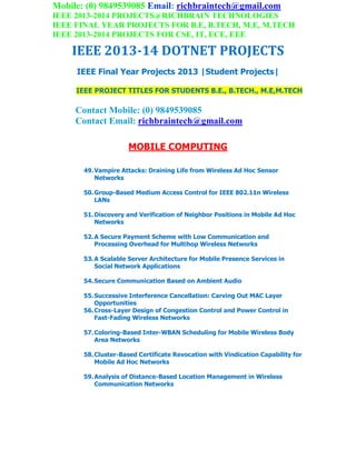 Mobile: (0) 9849539085 Email: richbraintech@gmail.com
IEEE 2013-2014 PROJECTS@RICHBRAIN TECHNOLOGIES
IEEE FINAL YEAR PROJECTS FOR B.E, B.TECH, M.E, M.TECH
IEEE 2013-2014 PROJECTS FOR CSE, IT, ECE, EEE
IEEE 2013-14 DOTNET PROJECTS
IEEE Final Year Projects 2013 |Student Projects|
IEEE PROJECT TITLES FOR STUDENTS B.E., B.TECH., M.E,M.TECH
Contact Mobile: (0) 9849539085
Contact Email: richbraintech@gmail.com
MOBILE COMPUTING
49.Vampire Attacks: Draining Life from Wireless Ad Hoc Sensor
Networks
50.Group-Based Medium Access Control for IEEE 802.11n Wireless
LANs
51.Discovery and Verification of Neighbor Positions in Mobile Ad Hoc
Networks
52.A Secure Payment Scheme with Low Communication and
Processing Overhead for Multihop Wireless Networks
53.A Scalable Server Architecture for Mobile Presence Services in
Social Network Applications
54.Secure Communication Based on Ambient Audio
55.Successive Interference Cancellation: Carving Out MAC Layer
Opportunities
56.Cross-Layer Design of Congestion Control and Power Control in
Fast-Fading Wireless Networks
57.Coloring-Based Inter-WBAN Scheduling for Mobile Wireless Body
Area Networks
58.Cluster-Based Certificate Revocation with Vindication Capability for
Mobile Ad Hoc Networks
59.Analysis of Distance-Based Location Management in Wireless
Communication Networks
 