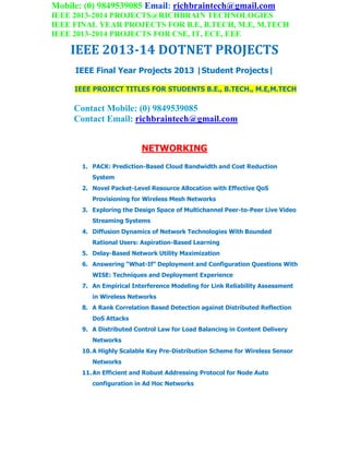 Mobile: (0) 9849539085 Email: richbraintech@gmail.com
IEEE 2013-2014 PROJECTS@RICHBRAIN TECHNOLOGIES
IEEE FINAL YEAR PROJECTS FOR B.E, B.TECH, M.E, M.TECH
IEEE 2013-2014 PROJECTS FOR CSE, IT, ECE, EEE
IEEE 2013-14 DOTNET PROJECTS
IEEE Final Year Projects 2013 |Student Projects|
IEEE PROJECT TITLES FOR STUDENTS B.E., B.TECH., M.E,M.TECH
Contact Mobile: (0) 9849539085
Contact Email: richbraintech@gmail.com
NETWORKING
1. PACK: Prediction-Based Cloud Bandwidth and Cost Reduction
System
2. Novel Packet-Level Resource Allocation with Effective QoS
Provisioning for Wireless Mesh Networks
3. Exploring the Design Space of Multichannel Peer-to-Peer Live Video
Streaming Systems
4. Diffusion Dynamics of Network Technologies With Bounded
Rational Users: Aspiration-Based Learning
5. Delay-Based Network Utility Maximization
6. Answering “What-If” Deployment and Configuration Questions With
WISE: Techniques and Deployment Experience
7. An Empirical Interference Modeling for Link Reliability Assessment
in Wireless Networks
8. A Rank Correlation Based Detection against Distributed Reflection
DoS Attacks
9. A Distributed Control Law for Load Balancing in Content Delivery
Networks
10.A Highly Scalable Key Pre-Distribution Scheme for Wireless Sensor
Networks
11.An Efficient and Robust Addressing Protocol for Node Auto
configuration in Ad Hoc Networks
 