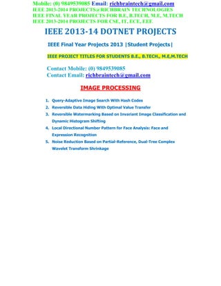 Mobile: (0) 9849539085 Email: richbraintech@gmail.com
IEEE 2013-2014 PROJECTS@RICHBRAIN TECHNOLOGIES
IEEE FINAL YEAR PROJECTS FOR B.E, B.TECH, M.E, M.TECH
IEEE 2013-2014 PROJECTS FOR CSE, IT, ECE, EEE
IEEE 2013-14 DOTNET PROJECTS
IEEE Final Year Projects 2013 |Student Projects|
IEEE PROJECT TITLES FOR STUDENTS B.E., B.TECH., M.E,M.TECH
Contact Mobile: (0) 9849539085
Contact Email: richbraintech@gmail.com
IMAGE PROCESSING
1. Query-Adaptive Image Search With Hash Codes
2. Reversible Data Hiding With Optimal Value Transfer
3. Reversible Watermarking Based on Invariant Image Classification and
Dynamic Histogram Shifting
4. Local Directional Number Pattern for Face Analysis: Face and
Expression Recognition
5. Noise Reduction Based on Partial-Reference, Dual-Tree Complex
Wavelet Transform Shrinkage
 