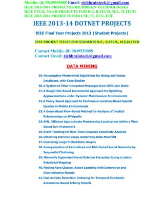 Mobile: (0) 9849539085 Email: richbraintech@gmail.com
IEEE 2013-2014 PROJECTS@RICHBRAIN TECHNOLOGIES
IEEE FINAL YEAR PROJECTS FOR B.E, B.TECH, M.E, M.TECH
IEEE 2013-2014 PROJECTS FOR CSE, IT, ECE, EEE
IEEE 2013-14 DOTNET PROJECTS
IEEE Final Year Projects 2013 |Student Projects|
IEEE PROJECT TITLES FOR STUDENTS B.E., B.TECH., M.E,M.TECH
Contact Mobile: (0) 9849539085
Contact Email: richbraintech@gmail.com
DATA MINING
29.Nonadaptive Mastermind Algorithms for String and Vector
Databases, with Case Studies
30.A System to Filter Unwanted Messages from OSN User Walls
31.A Rough-Set-Based Incremental Approach for Updating
Approximations under Dynamic Maintenance Environments
32.A Proxy-Based Approach to Continuous Location-Based Spatial
Queries in Mobile Environments
33.A Generalized Flow-Based Method for Analysis of Implicit
Relationships on Wikipedia
34.AML: Efficient Approximate Membership Localization within a Web-
Based Join Framework
35.Event Tracking for Real-Time Unaware Sensitivity Analysis
36.Detecting Intrinsic Loops Underlying Data Manifold
37.Clustering Large Probabilistic Graphs
38.Anonymization of Centralized and Distributed Social Networks by
Sequential Clustering
39.Minimally Supervised Novel Relation Extraction Using a Latent
Relational Mapping
40.Finding Rare Classes: Active Learning with Generative and
Discriminative Models
41.Fast Activity Detection: Indexing for Temporal Stochastic
Automaton-Based Activity Models
 