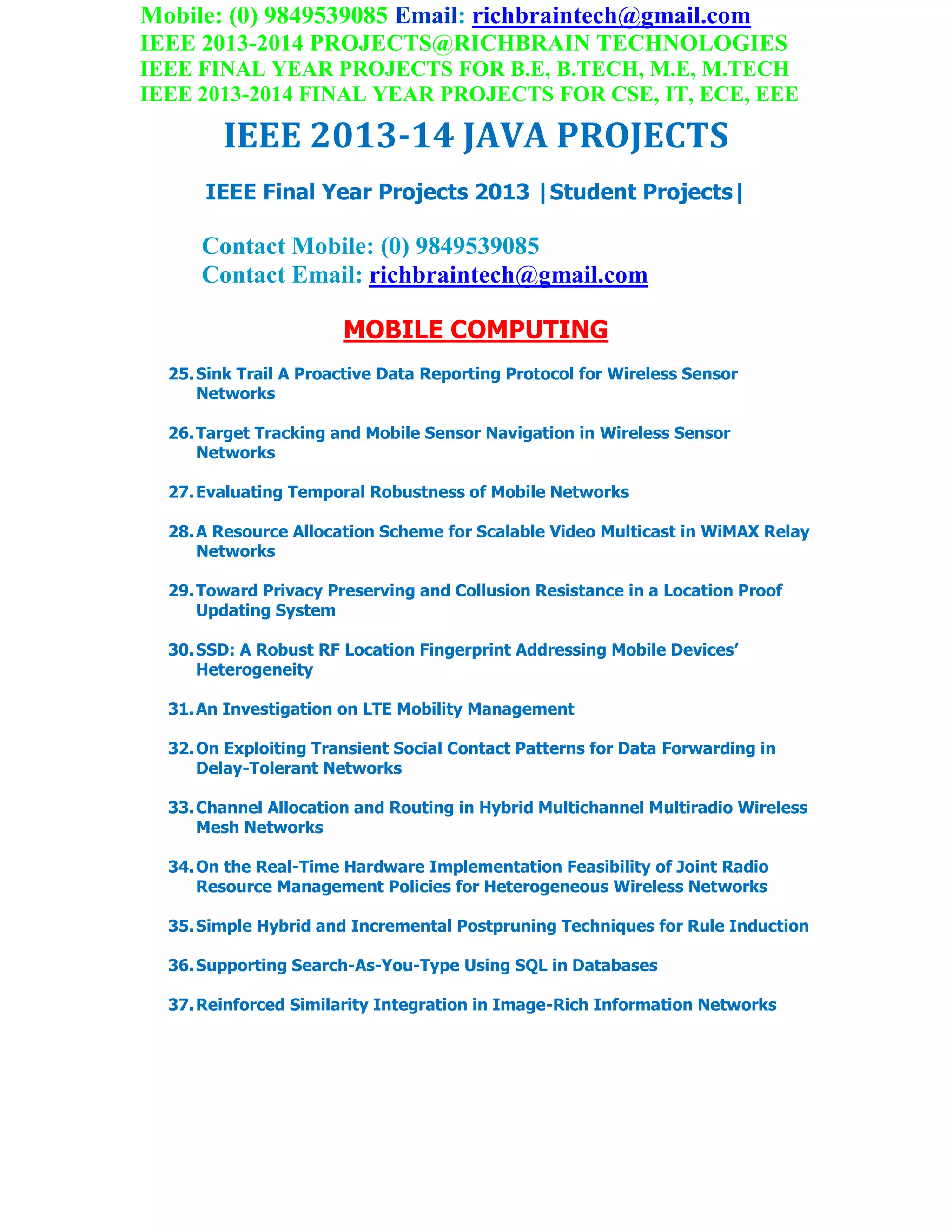 Mobile: (0) 9849539085 Email: richbraintech@gmail.com
IEEE 2013-2014 PROJECTS@RICHBRAIN TECHNOLOGIES
IEEE FINAL YEAR PROJECTS FOR B.E, B.TECH, M.E, M.TECH
IEEE 2013-2014 FINAL YEAR PROJECTS FOR CSE, IT, ECE, EEE
IEEE 2013-14 JAVA PROJECTS
IEEE Final Year Projects 2013 |Student Projects|
Contact Mobile: (0) 9849539085
Contact Email: richbraintech@gmail.com
MOBILE COMPUTING
25.Sink Trail A Proactive Data Reporting Protocol for Wireless Sensor
Networks
26.Target Tracking and Mobile Sensor Navigation in Wireless Sensor
Networks
27.Evaluating Temporal Robustness of Mobile Networks
28.A Resource Allocation Scheme for Scalable Video Multicast in WiMAX Relay
Networks
29.Toward Privacy Preserving and Collusion Resistance in a Location Proof
Updating System
30.SSD: A Robust RF Location Fingerprint Addressing Mobile Devices’
Heterogeneity
31.An Investigation on LTE Mobility Management
32.On Exploiting Transient Social Contact Patterns for Data Forwarding in
Delay-Tolerant Networks
33.Channel Allocation and Routing in Hybrid Multichannel Multiradio Wireless
Mesh Networks
34.On the Real-Time Hardware Implementation Feasibility of Joint Radio
Resource Management Policies for Heterogeneous Wireless Networks
35.Simple Hybrid and Incremental Postpruning Techniques for Rule Induction
36.Supporting Search-As-You-Type Using SQL in Databases
37.Reinforced Similarity Integration in Image-Rich Information Networks
 