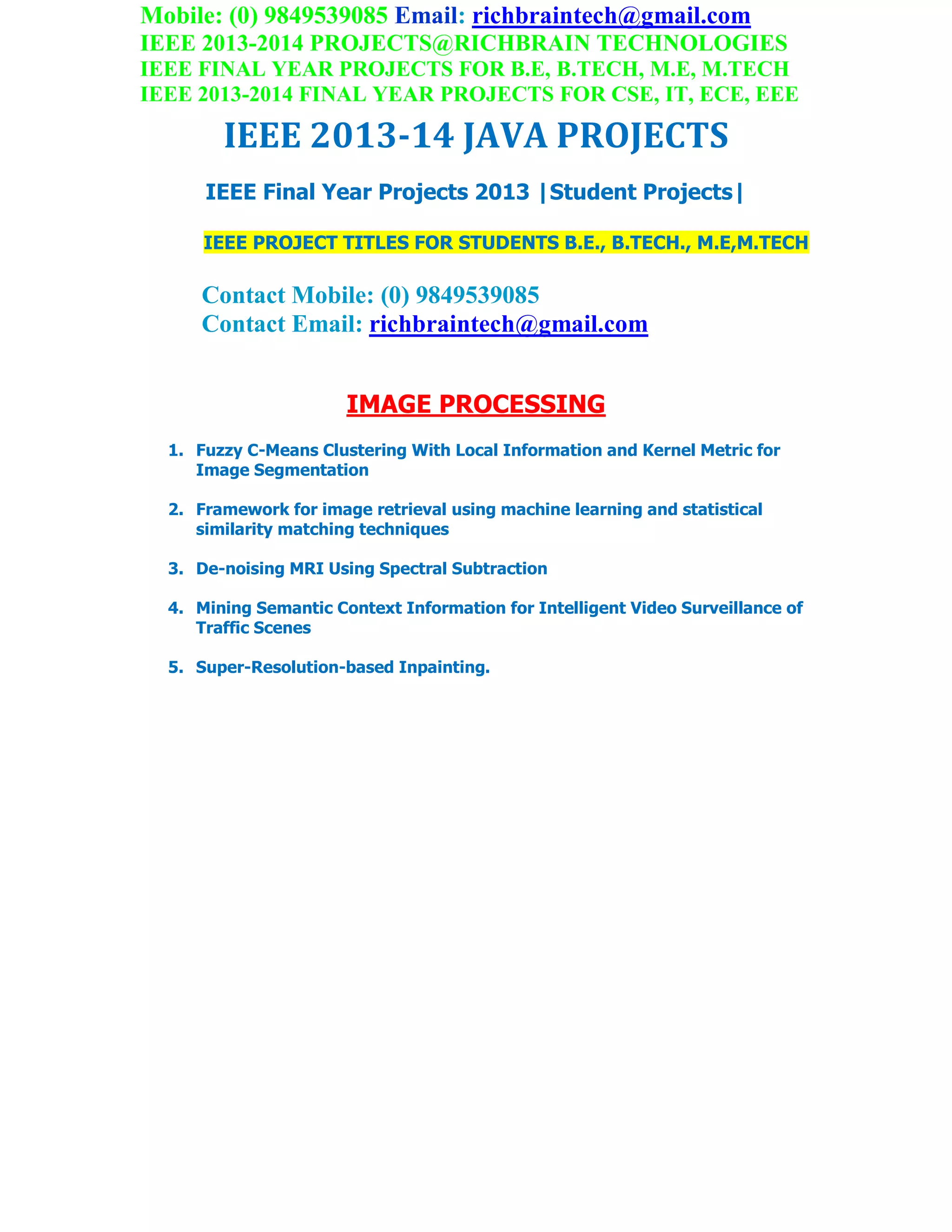 Mobile: (0) 9849539085 Email: richbraintech@gmail.com
IEEE 2013-2014 PROJECTS@RICHBRAIN TECHNOLOGIES
IEEE FINAL YEAR PROJECTS FOR B.E, B.TECH, M.E, M.TECH
IEEE 2013-2014 FINAL YEAR PROJECTS FOR CSE, IT, ECE, EEE
IEEE 2013-14 JAVA PROJECTS
IEEE Final Year Projects 2013 |Student Projects|
IEEE PROJECT TITLES FOR STUDENTS B.E., B.TECH., M.E,M.TECH
Contact Mobile: (0) 9849539085
Contact Email: richbraintech@gmail.com
IMAGE PROCESSING
1. Fuzzy C-Means Clustering With Local Information and Kernel Metric for
Image Segmentation
2. Framework for image retrieval using machine learning and statistical
similarity matching techniques
3. De-noising MRI Using Spectral Subtraction
4. Mining Semantic Context Information for Intelligent Video Surveillance of
Traffic Scenes
5. Super-Resolution-based Inpainting.
 