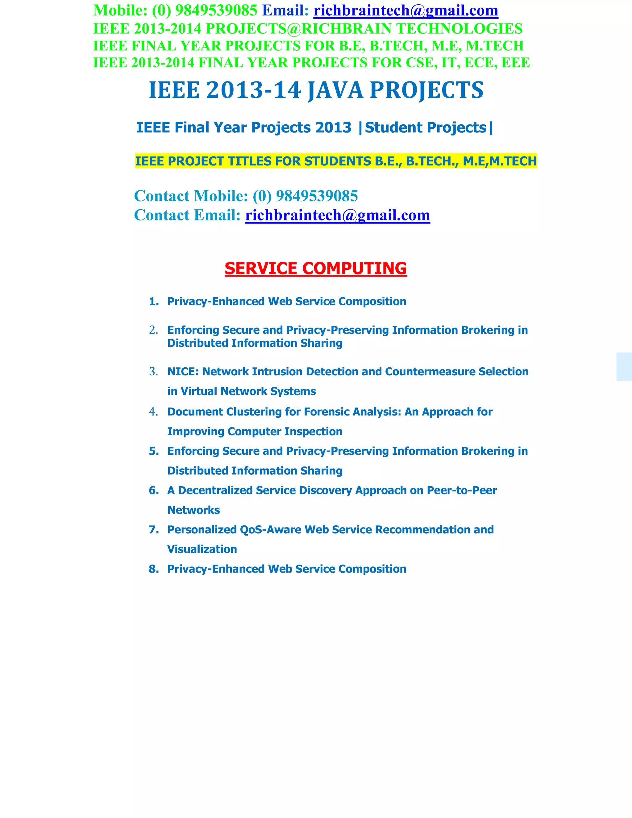 Mobile: (0) 9849539085 Email: richbraintech@gmail.com
IEEE 2013-2014 PROJECTS@RICHBRAIN TECHNOLOGIES
IEEE FINAL YEAR PROJECTS FOR B.E, B.TECH, M.E, M.TECH
IEEE 2013-2014 FINAL YEAR PROJECTS FOR CSE, IT, ECE, EEE
IEEE 2013-14 JAVA PROJECTS
IEEE Final Year Projects 2013 |Student Projects|
IEEE PROJECT TITLES FOR STUDENTS B.E., B.TECH., M.E,M.TECH
Contact Mobile: (0) 9849539085
Contact Email: richbraintech@gmail.com
SERVICE COMPUTING
1. Privacy-Enhanced Web Service Composition
2. Enforcing Secure and Privacy-Preserving Information Brokering in
Distributed Information Sharing
3. NICE: Network Intrusion Detection and Countermeasure Selection
in Virtual Network Systems
4. Document Clustering for Forensic Analysis: An Approach for
Improving Computer Inspection
5. Enforcing Secure and Privacy-Preserving Information Brokering in
Distributed Information Sharing
6. A Decentralized Service Discovery Approach on Peer-to-Peer
Networks
7. Personalized QoS-Aware Web Service Recommendation and
Visualization
8. Privacy-Enhanced Web Service Composition
 