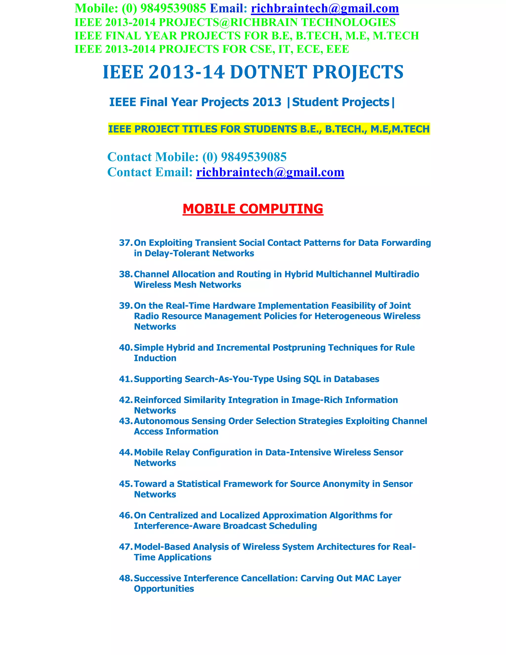Mobile: (0) 9849539085 Email: richbraintech@gmail.com
IEEE 2013-2014 PROJECTS@RICHBRAIN TECHNOLOGIES
IEEE FINAL YEAR PROJECTS FOR B.E, B.TECH, M.E, M.TECH
IEEE 2013-2014 PROJECTS FOR CSE, IT, ECE, EEE
IEEE 2013-14 DOTNET PROJECTS
IEEE Final Year Projects 2013 |Student Projects|
IEEE PROJECT TITLES FOR STUDENTS B.E., B.TECH., M.E,M.TECH
Contact Mobile: (0) 9849539085
Contact Email: richbraintech@gmail.com
MOBILE COMPUTING
37.On Exploiting Transient Social Contact Patterns for Data Forwarding
in Delay-Tolerant Networks
38.Channel Allocation and Routing in Hybrid Multichannel Multiradio
Wireless Mesh Networks
39.On the Real-Time Hardware Implementation Feasibility of Joint
Radio Resource Management Policies for Heterogeneous Wireless
Networks
40.Simple Hybrid and Incremental Postpruning Techniques for Rule
Induction
41.Supporting Search-As-You-Type Using SQL in Databases
42.Reinforced Similarity Integration in Image-Rich Information
Networks
43.Autonomous Sensing Order Selection Strategies Exploiting Channel
Access Information
44.Mobile Relay Configuration in Data-Intensive Wireless Sensor
Networks
45.Toward a Statistical Framework for Source Anonymity in Sensor
Networks
46.On Centralized and Localized Approximation Algorithms for
Interference-Aware Broadcast Scheduling
47.Model-Based Analysis of Wireless System Architectures for Real-
Time Applications
48.Successive Interference Cancellation: Carving Out MAC Layer
Opportunities
 