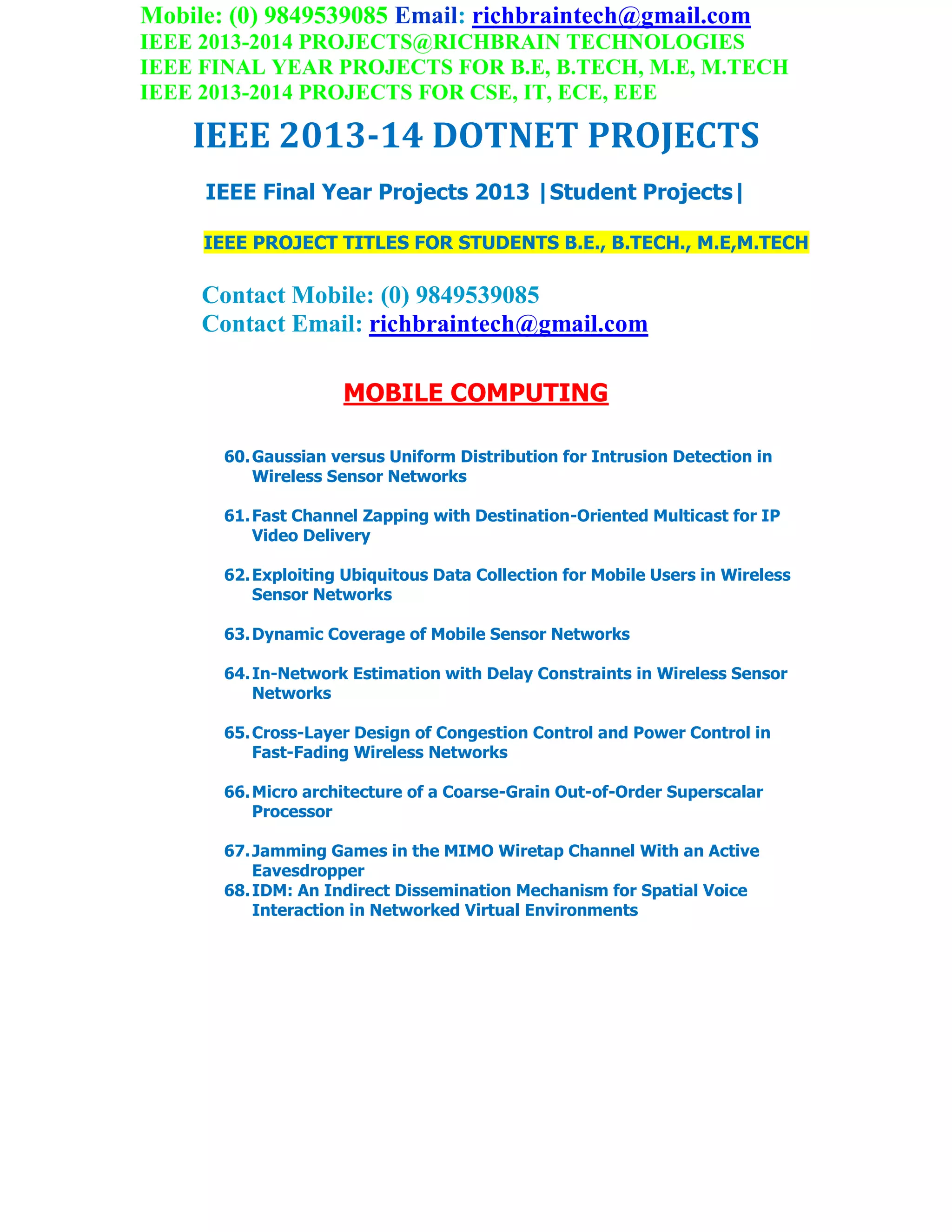 Mobile: (0) 9849539085 Email: richbraintech@gmail.com
IEEE 2013-2014 PROJECTS@RICHBRAIN TECHNOLOGIES
IEEE FINAL YEAR PROJECTS FOR B.E, B.TECH, M.E, M.TECH
IEEE 2013-2014 PROJECTS FOR CSE, IT, ECE, EEE
IEEE 2013-14 DOTNET PROJECTS
IEEE Final Year Projects 2013 |Student Projects|
IEEE PROJECT TITLES FOR STUDENTS B.E., B.TECH., M.E,M.TECH
Contact Mobile: (0) 9849539085
Contact Email: richbraintech@gmail.com
MOBILE COMPUTING
60.Gaussian versus Uniform Distribution for Intrusion Detection in
Wireless Sensor Networks
61.Fast Channel Zapping with Destination-Oriented Multicast for IP
Video Delivery
62.Exploiting Ubiquitous Data Collection for Mobile Users in Wireless
Sensor Networks
63.Dynamic Coverage of Mobile Sensor Networks
64.In-Network Estimation with Delay Constraints in Wireless Sensor
Networks
65.Cross-Layer Design of Congestion Control and Power Control in
Fast-Fading Wireless Networks
66.Micro architecture of a Coarse-Grain Out-of-Order Superscalar
Processor
67.Jamming Games in the MIMO Wiretap Channel With an Active
Eavesdropper
68.IDM: An Indirect Dissemination Mechanism for Spatial Voice
Interaction in Networked Virtual Environments
 