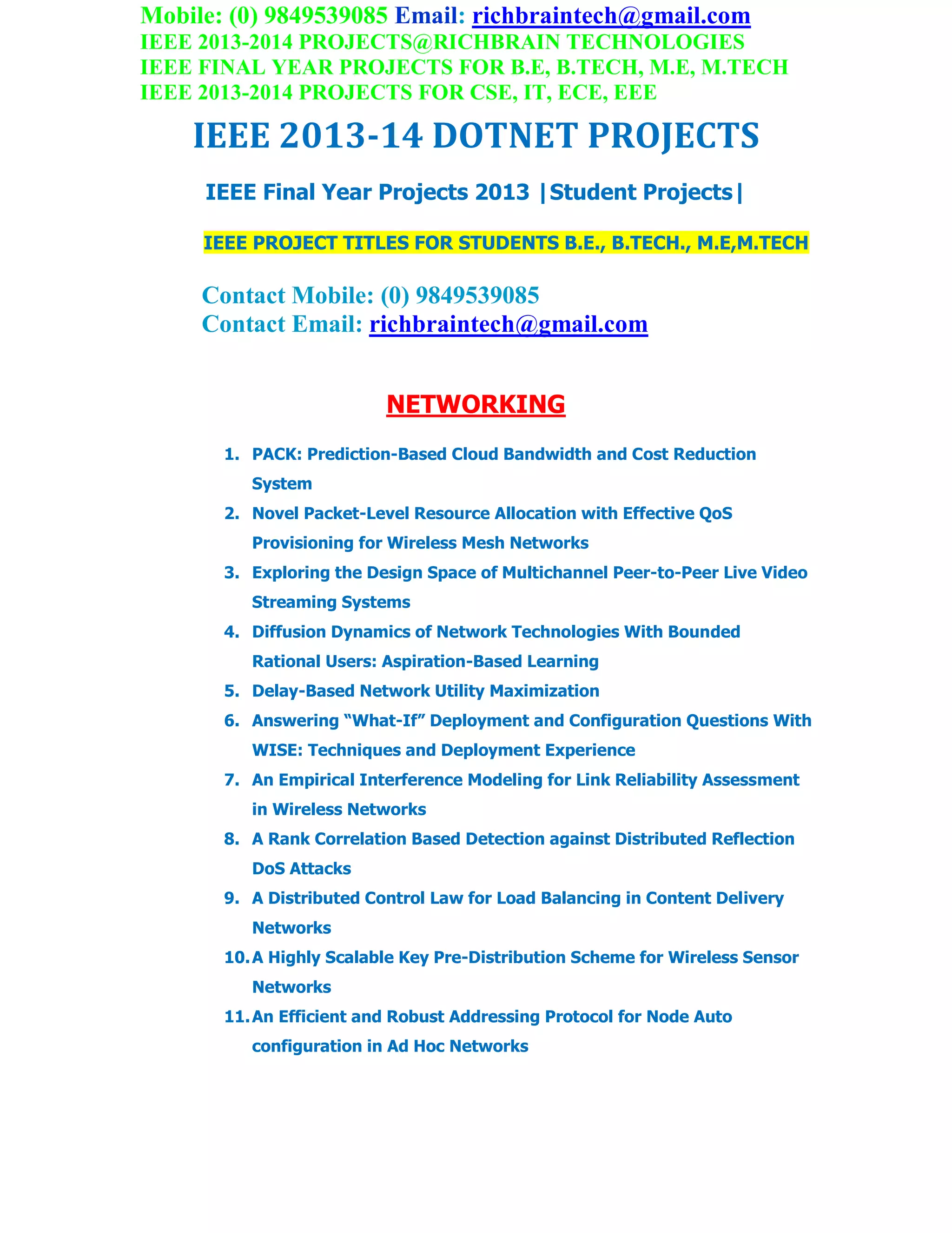 Mobile: (0) 9849539085 Email: richbraintech@gmail.com
IEEE 2013-2014 PROJECTS@RICHBRAIN TECHNOLOGIES
IEEE FINAL YEAR PROJECTS FOR B.E, B.TECH, M.E, M.TECH
IEEE 2013-2014 PROJECTS FOR CSE, IT, ECE, EEE
IEEE 2013-14 DOTNET PROJECTS
IEEE Final Year Projects 2013 |Student Projects|
IEEE PROJECT TITLES FOR STUDENTS B.E., B.TECH., M.E,M.TECH
Contact Mobile: (0) 9849539085
Contact Email: richbraintech@gmail.com
NETWORKING
1. PACK: Prediction-Based Cloud Bandwidth and Cost Reduction
System
2. Novel Packet-Level Resource Allocation with Effective QoS
Provisioning for Wireless Mesh Networks
3. Exploring the Design Space of Multichannel Peer-to-Peer Live Video
Streaming Systems
4. Diffusion Dynamics of Network Technologies With Bounded
Rational Users: Aspiration-Based Learning
5. Delay-Based Network Utility Maximization
6. Answering “What-If” Deployment and Configuration Questions With
WISE: Techniques and Deployment Experience
7. An Empirical Interference Modeling for Link Reliability Assessment
in Wireless Networks
8. A Rank Correlation Based Detection against Distributed Reflection
DoS Attacks
9. A Distributed Control Law for Load Balancing in Content Delivery
Networks
10.A Highly Scalable Key Pre-Distribution Scheme for Wireless Sensor
Networks
11.An Efficient and Robust Addressing Protocol for Node Auto
configuration in Ad Hoc Networks
 