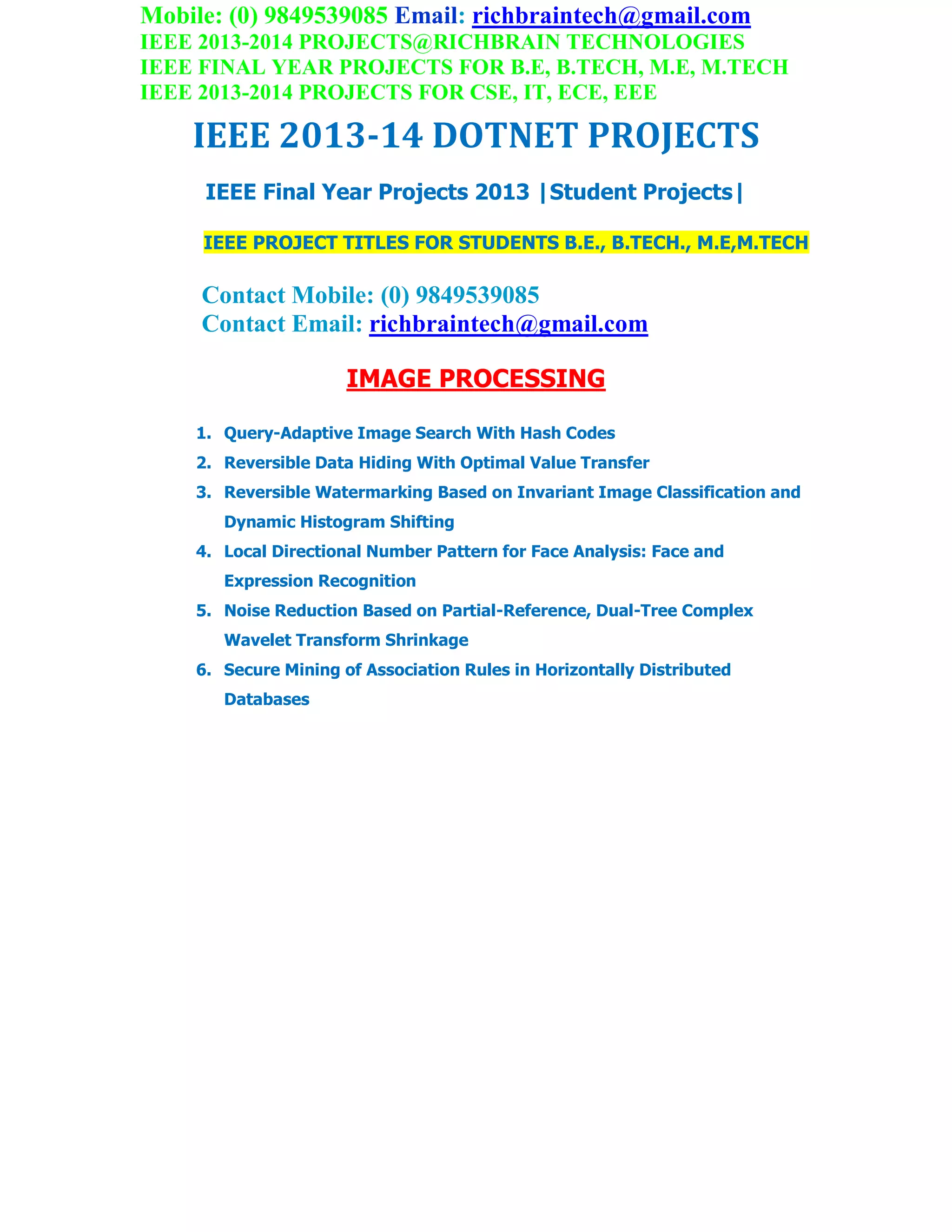 Mobile: (0) 9849539085 Email: richbraintech@gmail.com
IEEE 2013-2014 PROJECTS@RICHBRAIN TECHNOLOGIES
IEEE FINAL YEAR PROJECTS FOR B.E, B.TECH, M.E, M.TECH
IEEE 2013-2014 PROJECTS FOR CSE, IT, ECE, EEE
IEEE 2013-14 DOTNET PROJECTS
IEEE Final Year Projects 2013 |Student Projects|
IEEE PROJECT TITLES FOR STUDENTS B.E., B.TECH., M.E,M.TECH
Contact Mobile: (0) 9849539085
Contact Email: richbraintech@gmail.com
IMAGE PROCESSING
1. Query-Adaptive Image Search With Hash Codes
2. Reversible Data Hiding With Optimal Value Transfer
3. Reversible Watermarking Based on Invariant Image Classification and
Dynamic Histogram Shifting
4. Local Directional Number Pattern for Face Analysis: Face and
Expression Recognition
5. Noise Reduction Based on Partial-Reference, Dual-Tree Complex
Wavelet Transform Shrinkage
6. Secure Mining of Association Rules in Horizontally Distributed
Databases
 