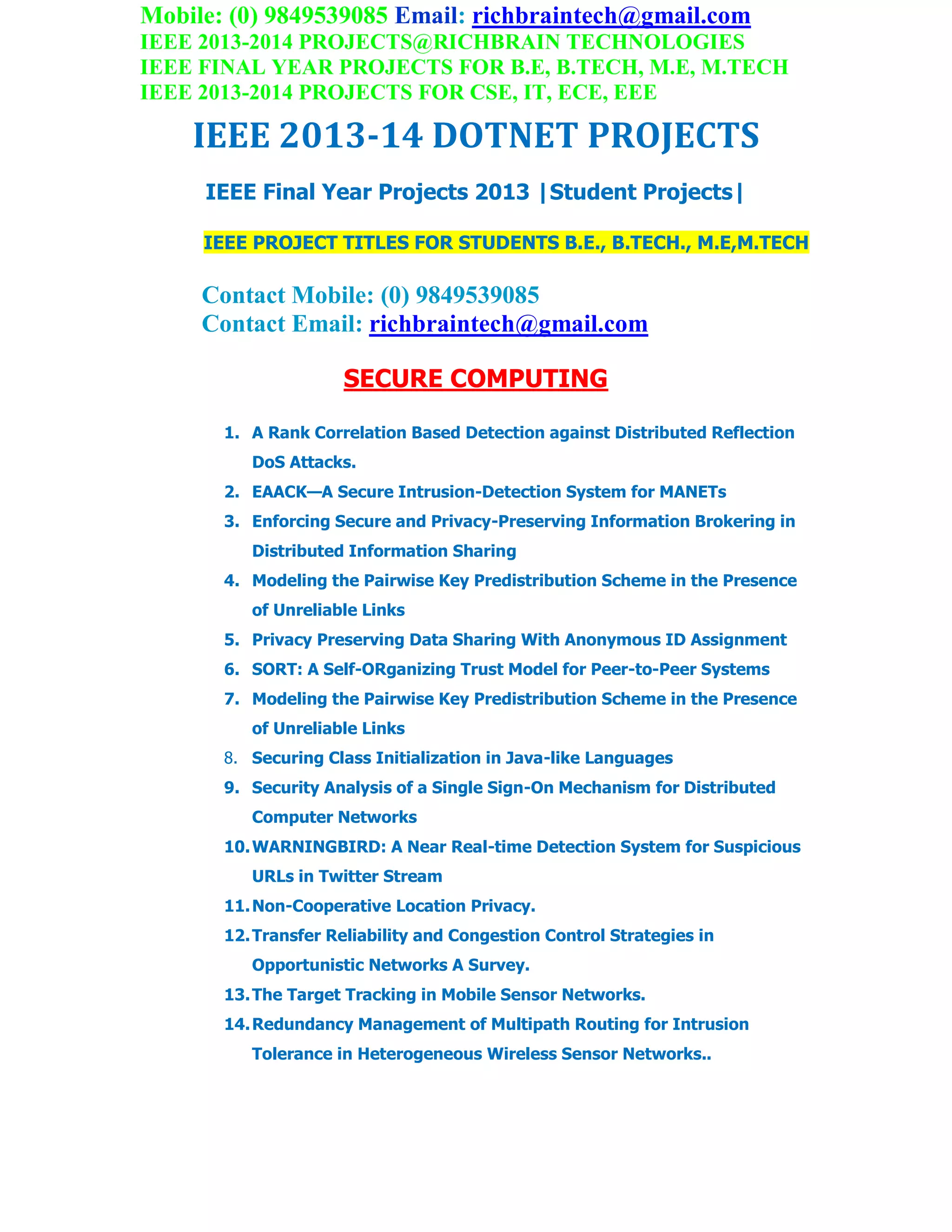 Mobile: (0) 9849539085 Email: richbraintech@gmail.com
IEEE 2013-2014 PROJECTS@RICHBRAIN TECHNOLOGIES
IEEE FINAL YEAR PROJECTS FOR B.E, B.TECH, M.E, M.TECH
IEEE 2013-2014 PROJECTS FOR CSE, IT, ECE, EEE
IEEE 2013-14 DOTNET PROJECTS
IEEE Final Year Projects 2013 |Student Projects|
IEEE PROJECT TITLES FOR STUDENTS B.E., B.TECH., M.E,M.TECH
Contact Mobile: (0) 9849539085
Contact Email: richbraintech@gmail.com
SECURE COMPUTING
1. A Rank Correlation Based Detection against Distributed Reflection
DoS Attacks.
2. EAACK—A Secure Intrusion-Detection System for MANETs
3. Enforcing Secure and Privacy-Preserving Information Brokering in
Distributed Information Sharing
4. Modeling the Pairwise Key Predistribution Scheme in the Presence
of Unreliable Links
5. Privacy Preserving Data Sharing With Anonymous ID Assignment
6. SORT: A Self-ORganizing Trust Model for Peer-to-Peer Systems
7. Modeling the Pairwise Key Predistribution Scheme in the Presence
of Unreliable Links
8. Securing Class Initialization in Java-like Languages
9. Security Analysis of a Single Sign-On Mechanism for Distributed
Computer Networks
10.WARNINGBIRD: A Near Real-time Detection System for Suspicious
URLs in Twitter Stream
11.Non-Cooperative Location Privacy.
12.Transfer Reliability and Congestion Control Strategies in
Opportunistic Networks A Survey.
13.The Target Tracking in Mobile Sensor Networks.
14.Redundancy Management of Multipath Routing for Intrusion
Tolerance in Heterogeneous Wireless Sensor Networks..
 