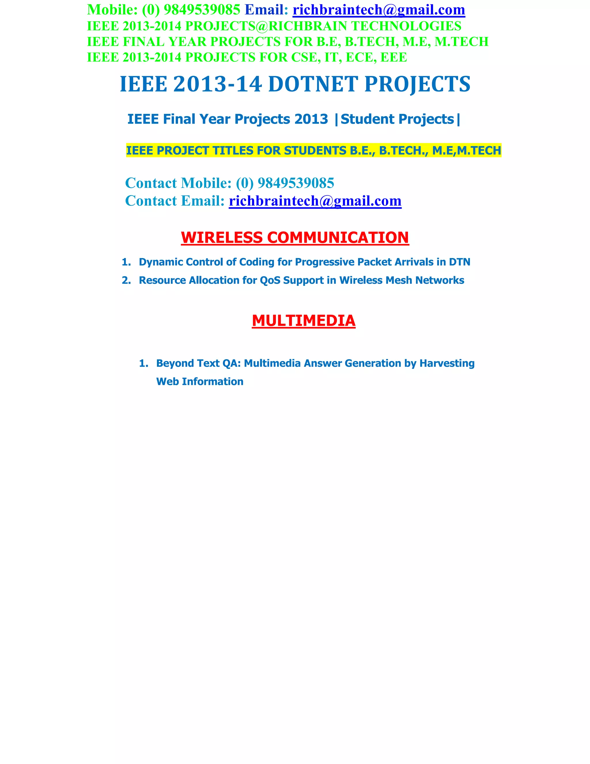 Mobile: (0) 9849539085 Email: richbraintech@gmail.com
IEEE 2013-2014 PROJECTS@RICHBRAIN TECHNOLOGIES
IEEE FINAL YEAR PROJECTS FOR B.E, B.TECH, M.E, M.TECH
IEEE 2013-2014 PROJECTS FOR CSE, IT, ECE, EEE
IEEE 2013-14 DOTNET PROJECTS
IEEE Final Year Projects 2013 |Student Projects|
IEEE PROJECT TITLES FOR STUDENTS B.E., B.TECH., M.E,M.TECH
Contact Mobile: (0) 9849539085
Contact Email: richbraintech@gmail.com
WIRELESS COMMUNICATION
1. Dynamic Control of Coding for Progressive Packet Arrivals in DTN
2. Resource Allocation for QoS Support in Wireless Mesh Networks
MULTIMEDIA
1. Beyond Text QA: Multimedia Answer Generation by Harvesting
Web Information
 