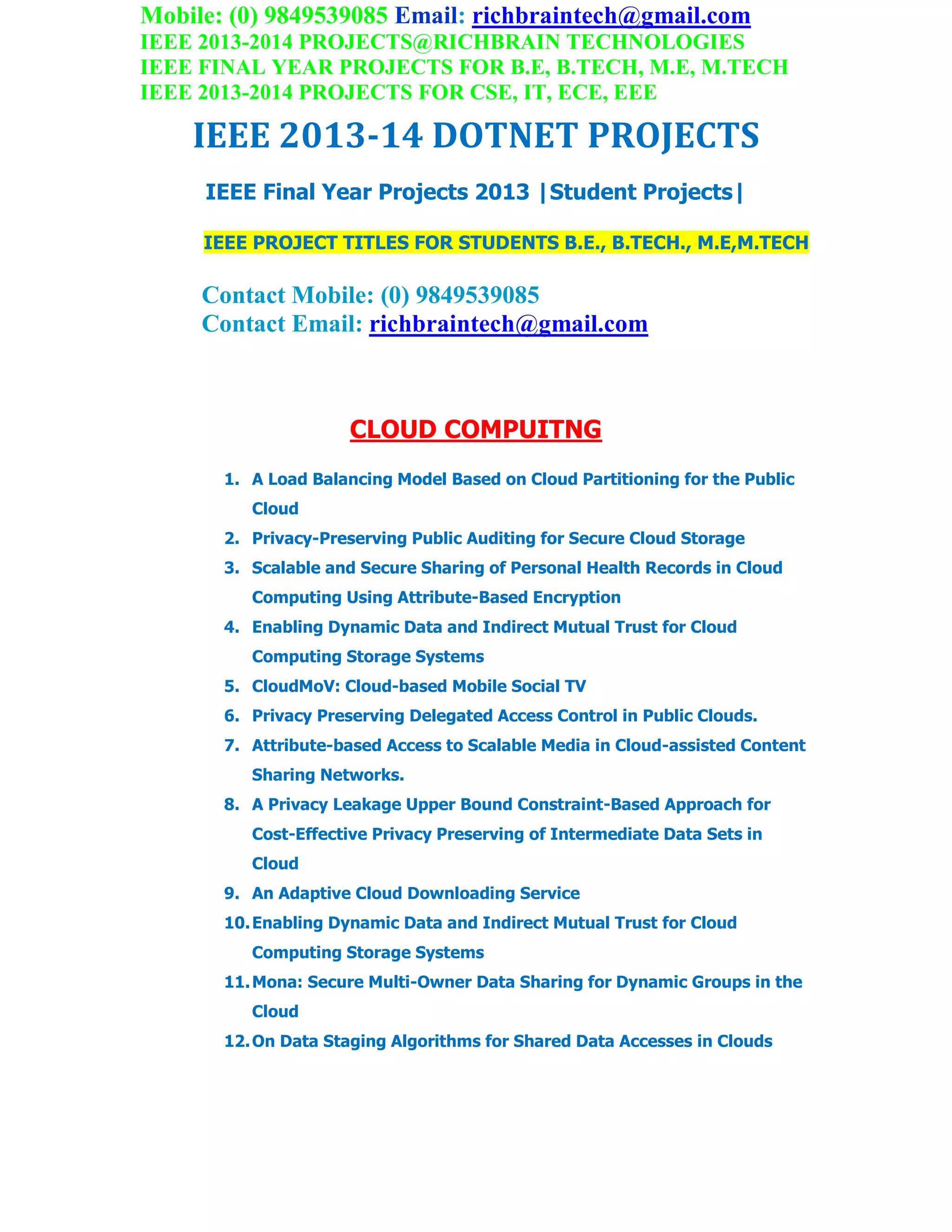 Mobile: (0) 9849539085 Email: richbraintech@gmail.com
IEEE 2013-2014 PROJECTS@RICHBRAIN TECHNOLOGIES
IEEE FINAL YEAR PROJECTS FOR B.E, B.TECH, M.E, M.TECH
IEEE 2013-2014 PROJECTS FOR CSE, IT, ECE, EEE
IEEE 2013-14 DOTNET PROJECTS
IEEE Final Year Projects 2013 |Student Projects|
IEEE PROJECT TITLES FOR STUDENTS B.E., B.TECH., M.E,M.TECH
Contact Mobile: (0) 9849539085
Contact Email: richbraintech@gmail.com
CLOUD COMPUITNG
1. A Load Balancing Model Based on Cloud Partitioning for the Public
Cloud
2. Privacy-Preserving Public Auditing for Secure Cloud Storage
3. Scalable and Secure Sharing of Personal Health Records in Cloud
Computing Using Attribute-Based Encryption
4. Enabling Dynamic Data and Indirect Mutual Trust for Cloud
Computing Storage Systems
5. CloudMoV: Cloud-based Mobile Social TV
6. Privacy Preserving Delegated Access Control in Public Clouds.
7. Attribute-based Access to Scalable Media in Cloud-assisted Content
Sharing Networks.
8. A Privacy Leakage Upper Bound Constraint-Based Approach for
Cost-Effective Privacy Preserving of Intermediate Data Sets in
Cloud
9. An Adaptive Cloud Downloading Service
10.Enabling Dynamic Data and Indirect Mutual Trust for Cloud
Computing Storage Systems
11.Mona: Secure Multi-Owner Data Sharing for Dynamic Groups in the
Cloud
12.On Data Staging Algorithms for Shared Data Accesses in Clouds
 
