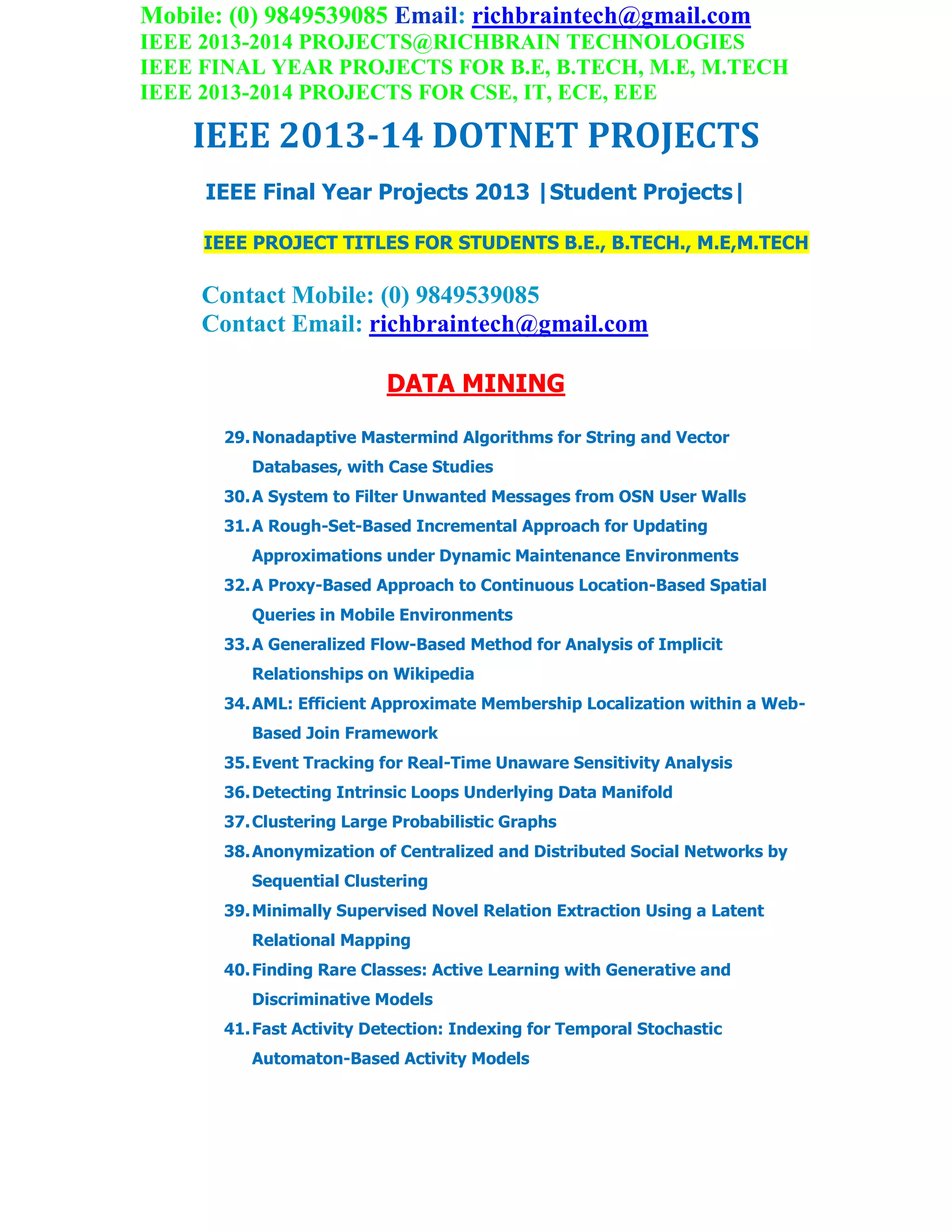 Mobile: (0) 9849539085 Email: richbraintech@gmail.com
IEEE 2013-2014 PROJECTS@RICHBRAIN TECHNOLOGIES
IEEE FINAL YEAR PROJECTS FOR B.E, B.TECH, M.E, M.TECH
IEEE 2013-2014 PROJECTS FOR CSE, IT, ECE, EEE
IEEE 2013-14 DOTNET PROJECTS
IEEE Final Year Projects 2013 |Student Projects|
IEEE PROJECT TITLES FOR STUDENTS B.E., B.TECH., M.E,M.TECH
Contact Mobile: (0) 9849539085
Contact Email: richbraintech@gmail.com
DATA MINING
29.Nonadaptive Mastermind Algorithms for String and Vector
Databases, with Case Studies
30.A System to Filter Unwanted Messages from OSN User Walls
31.A Rough-Set-Based Incremental Approach for Updating
Approximations under Dynamic Maintenance Environments
32.A Proxy-Based Approach to Continuous Location-Based Spatial
Queries in Mobile Environments
33.A Generalized Flow-Based Method for Analysis of Implicit
Relationships on Wikipedia
34.AML: Efficient Approximate Membership Localization within a Web-
Based Join Framework
35.Event Tracking for Real-Time Unaware Sensitivity Analysis
36.Detecting Intrinsic Loops Underlying Data Manifold
37.Clustering Large Probabilistic Graphs
38.Anonymization of Centralized and Distributed Social Networks by
Sequential Clustering
39.Minimally Supervised Novel Relation Extraction Using a Latent
Relational Mapping
40.Finding Rare Classes: Active Learning with Generative and
Discriminative Models
41.Fast Activity Detection: Indexing for Temporal Stochastic
Automaton-Based Activity Models
 