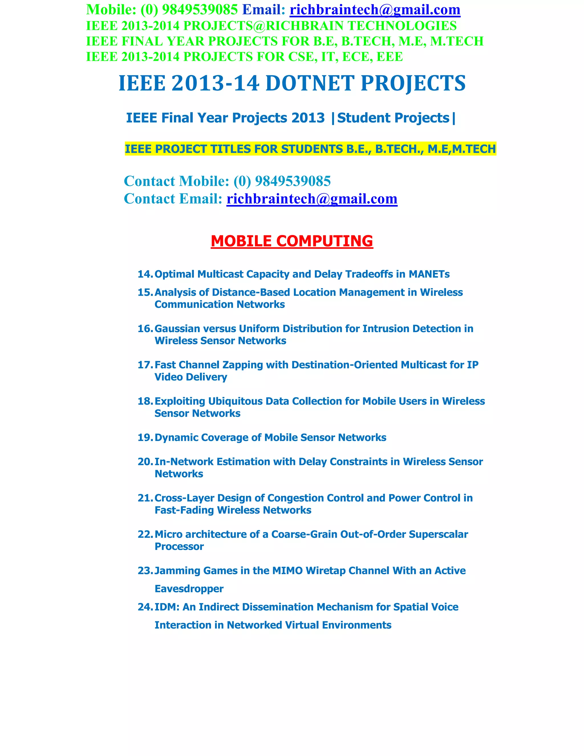Mobile: (0) 9849539085 Email: richbraintech@gmail.com
IEEE 2013-2014 PROJECTS@RICHBRAIN TECHNOLOGIES
IEEE FINAL YEAR PROJECTS FOR B.E, B.TECH, M.E, M.TECH
IEEE 2013-2014 PROJECTS FOR CSE, IT, ECE, EEE
IEEE 2013-14 DOTNET PROJECTS
IEEE Final Year Projects 2013 |Student Projects|
IEEE PROJECT TITLES FOR STUDENTS B.E., B.TECH., M.E,M.TECH
Contact Mobile: (0) 9849539085
Contact Email: richbraintech@gmail.com
MOBILE COMPUTING
14.Optimal Multicast Capacity and Delay Tradeoffs in MANETs
15.Analysis of Distance-Based Location Management in Wireless
Communication Networks
16.Gaussian versus Uniform Distribution for Intrusion Detection in
Wireless Sensor Networks
17.Fast Channel Zapping with Destination-Oriented Multicast for IP
Video Delivery
18.Exploiting Ubiquitous Data Collection for Mobile Users in Wireless
Sensor Networks
19.Dynamic Coverage of Mobile Sensor Networks
20.In-Network Estimation with Delay Constraints in Wireless Sensor
Networks
21.Cross-Layer Design of Congestion Control and Power Control in
Fast-Fading Wireless Networks
22.Micro architecture of a Coarse-Grain Out-of-Order Superscalar
Processor
23.Jamming Games in the MIMO Wiretap Channel With an Active
Eavesdropper
24.IDM: An Indirect Dissemination Mechanism for Spatial Voice
Interaction in Networked Virtual Environments
 