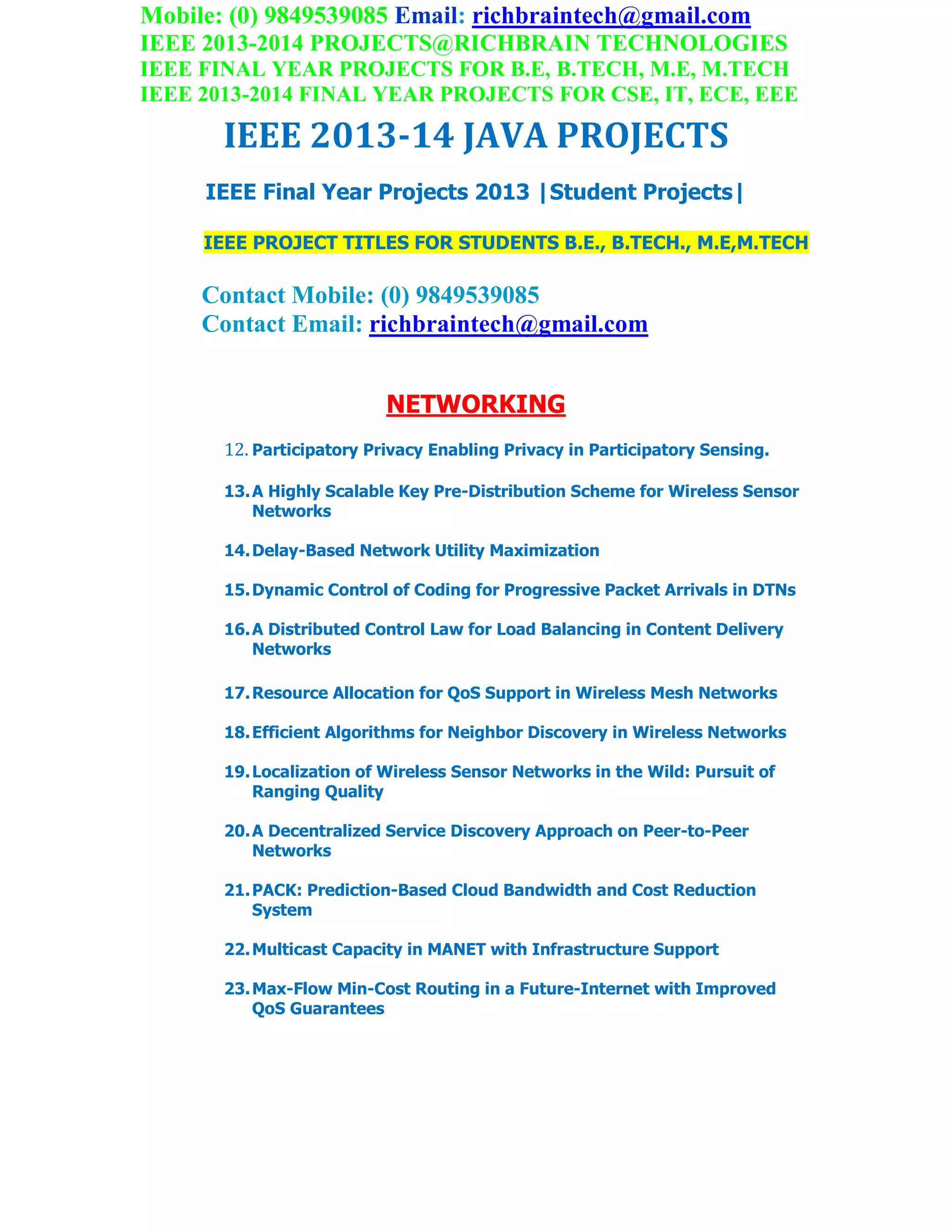 Mobile: (0) 9849539085 Email: richbraintech@gmail.com
IEEE 2013-2014 PROJECTS@RICHBRAIN TECHNOLOGIES
IEEE FINAL YEAR PROJECTS FOR B.E, B.TECH, M.E, M.TECH
IEEE 2013-2014 FINAL YEAR PROJECTS FOR CSE, IT, ECE, EEE
IEEE 2013-14 JAVA PROJECTS
IEEE Final Year Projects 2013 |Student Projects|
IEEE PROJECT TITLES FOR STUDENTS B.E., B.TECH., M.E,M.TECH
Contact Mobile: (0) 9849539085
Contact Email: richbraintech@gmail.com
NETWORKING
12. Participatory Privacy Enabling Privacy in Participatory Sensing.
13.A Highly Scalable Key Pre-Distribution Scheme for Wireless Sensor
Networks
14.Delay-Based Network Utility Maximization
15.Dynamic Control of Coding for Progressive Packet Arrivals in DTNs
16.A Distributed Control Law for Load Balancing in Content Delivery
Networks
17.Resource Allocation for QoS Support in Wireless Mesh Networks
18.Efficient Algorithms for Neighbor Discovery in Wireless Networks
19.Localization of Wireless Sensor Networks in the Wild: Pursuit of
Ranging Quality
20.A Decentralized Service Discovery Approach on Peer-to-Peer
Networks
21.PACK: Prediction-Based Cloud Bandwidth and Cost Reduction
System
22.Multicast Capacity in MANET with Infrastructure Support
23.Max-Flow Min-Cost Routing in a Future-Internet with Improved
QoS Guarantees
 