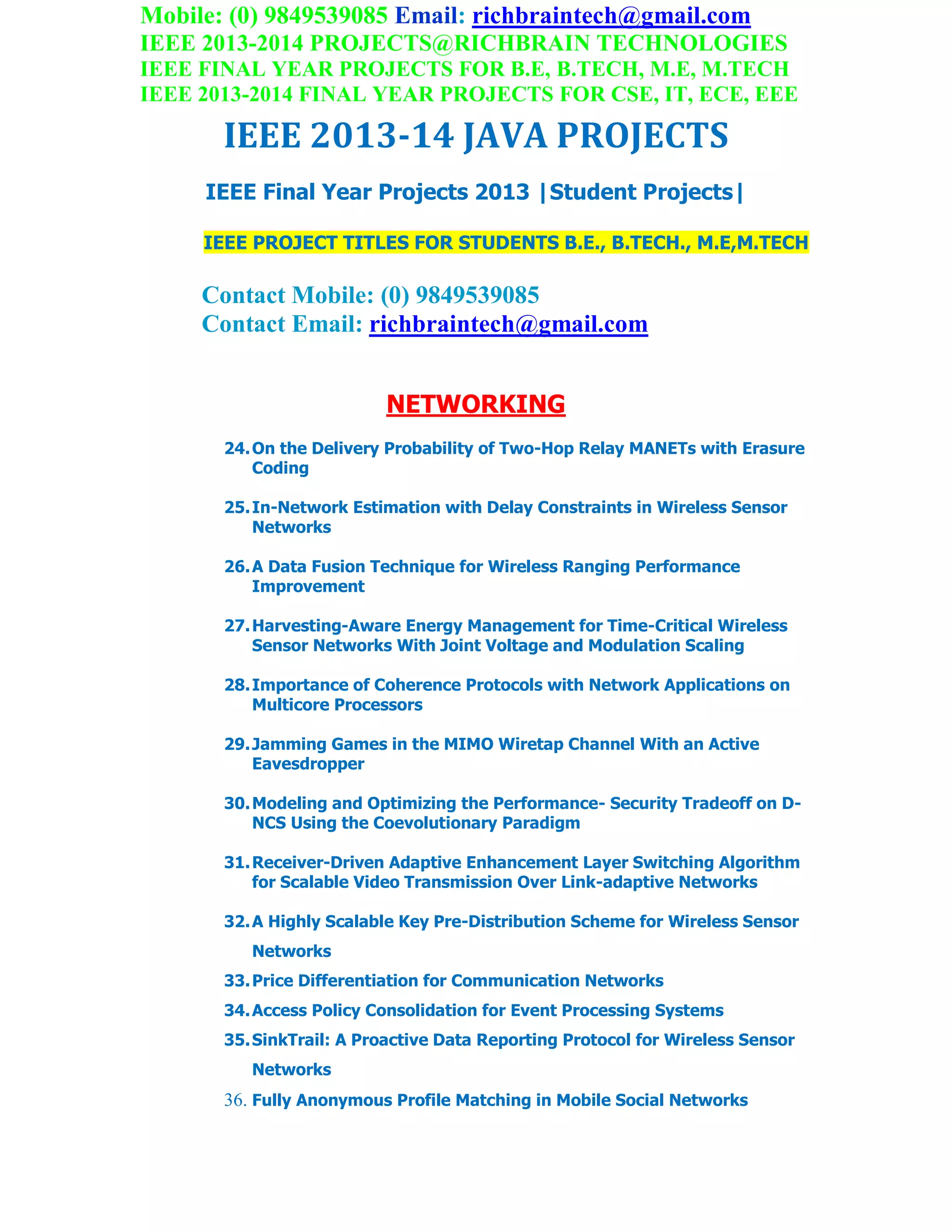 Mobile: (0) 9849539085 Email: richbraintech@gmail.com
IEEE 2013-2014 PROJECTS@RICHBRAIN TECHNOLOGIES
IEEE FINAL YEAR PROJECTS FOR B.E, B.TECH, M.E, M.TECH
IEEE 2013-2014 FINAL YEAR PROJECTS FOR CSE, IT, ECE, EEE
IEEE 2013-14 JAVA PROJECTS
IEEE Final Year Projects 2013 |Student Projects|
IEEE PROJECT TITLES FOR STUDENTS B.E., B.TECH., M.E,M.TECH
Contact Mobile: (0) 9849539085
Contact Email: richbraintech@gmail.com
NETWORKING
24.On the Delivery Probability of Two-Hop Relay MANETs with Erasure
Coding
25.In-Network Estimation with Delay Constraints in Wireless Sensor
Networks
26.A Data Fusion Technique for Wireless Ranging Performance
Improvement
27.Harvesting-Aware Energy Management for Time-Critical Wireless
Sensor Networks With Joint Voltage and Modulation Scaling
28.Importance of Coherence Protocols with Network Applications on
Multicore Processors
29.Jamming Games in the MIMO Wiretap Channel With an Active
Eavesdropper
30.Modeling and Optimizing the Performance- Security Tradeoff on D-
NCS Using the Coevolutionary Paradigm
31.Receiver-Driven Adaptive Enhancement Layer Switching Algorithm
for Scalable Video Transmission Over Link-adaptive Networks
32.A Highly Scalable Key Pre-Distribution Scheme for Wireless Sensor
Networks
33.Price Differentiation for Communication Networks
34.Access Policy Consolidation for Event Processing Systems
35.SinkTrail: A Proactive Data Reporting Protocol for Wireless Sensor
Networks
36. Fully Anonymous Profile Matching in Mobile Social Networks
 
