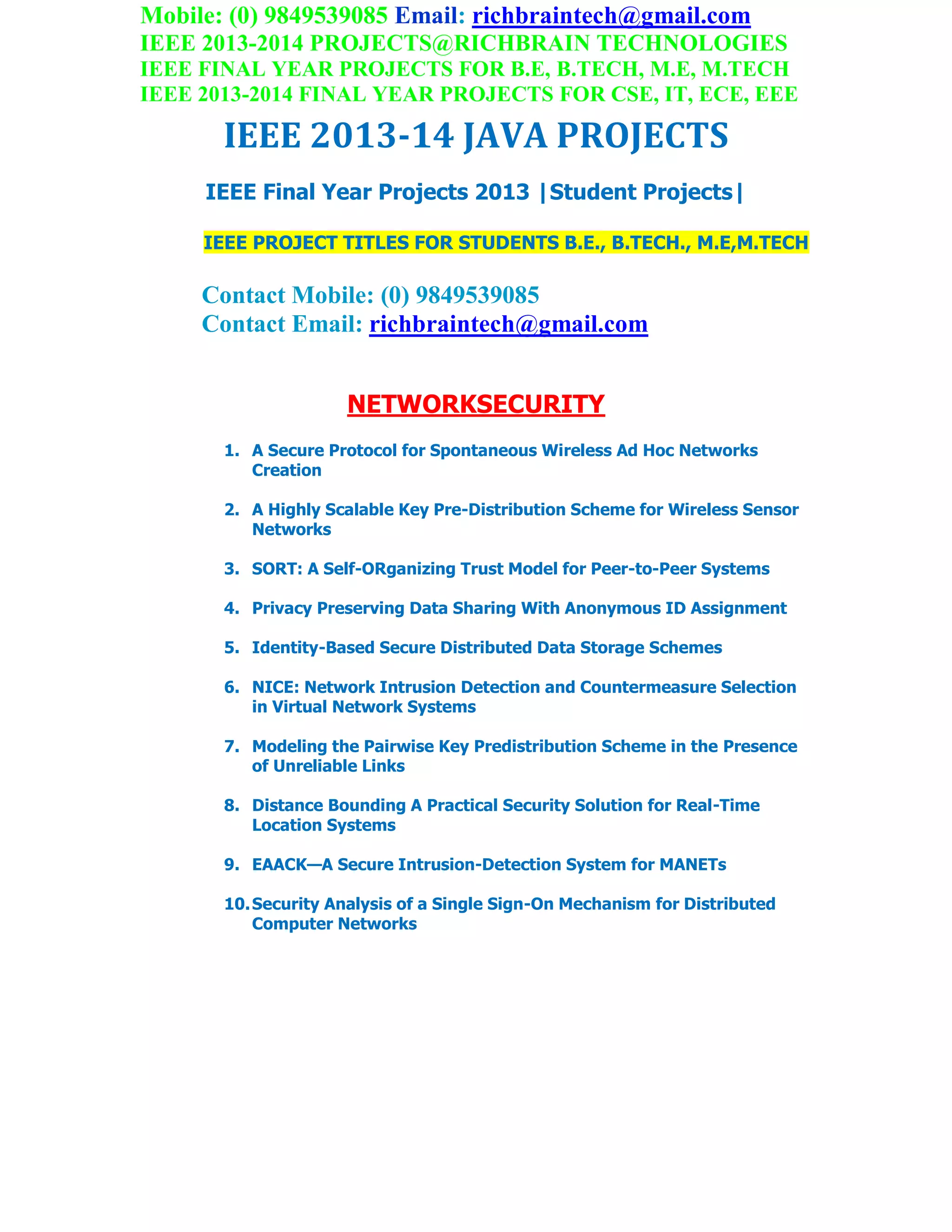Mobile: (0) 9849539085 Email: richbraintech@gmail.com
IEEE 2013-2014 PROJECTS@RICHBRAIN TECHNOLOGIES
IEEE FINAL YEAR PROJECTS FOR B.E, B.TECH, M.E, M.TECH
IEEE 2013-2014 FINAL YEAR PROJECTS FOR CSE, IT, ECE, EEE
IEEE 2013-14 JAVA PROJECTS
IEEE Final Year Projects 2013 |Student Projects|
IEEE PROJECT TITLES FOR STUDENTS B.E., B.TECH., M.E,M.TECH
Contact Mobile: (0) 9849539085
Contact Email: richbraintech@gmail.com
NETWORKSECURITY
1. A Secure Protocol for Spontaneous Wireless Ad Hoc Networks
Creation
2. A Highly Scalable Key Pre-Distribution Scheme for Wireless Sensor
Networks
3. SORT: A Self-ORganizing Trust Model for Peer-to-Peer Systems
4. Privacy Preserving Data Sharing With Anonymous ID Assignment
5. Identity-Based Secure Distributed Data Storage Schemes
6. NICE: Network Intrusion Detection and Countermeasure Selection
in Virtual Network Systems
7. Modeling the Pairwise Key Predistribution Scheme in the Presence
of Unreliable Links
8. Distance Bounding A Practical Security Solution for Real-Time
Location Systems
9. EAACK—A Secure Intrusion-Detection System for MANETs
10.Security Analysis of a Single Sign-On Mechanism for Distributed
Computer Networks
 