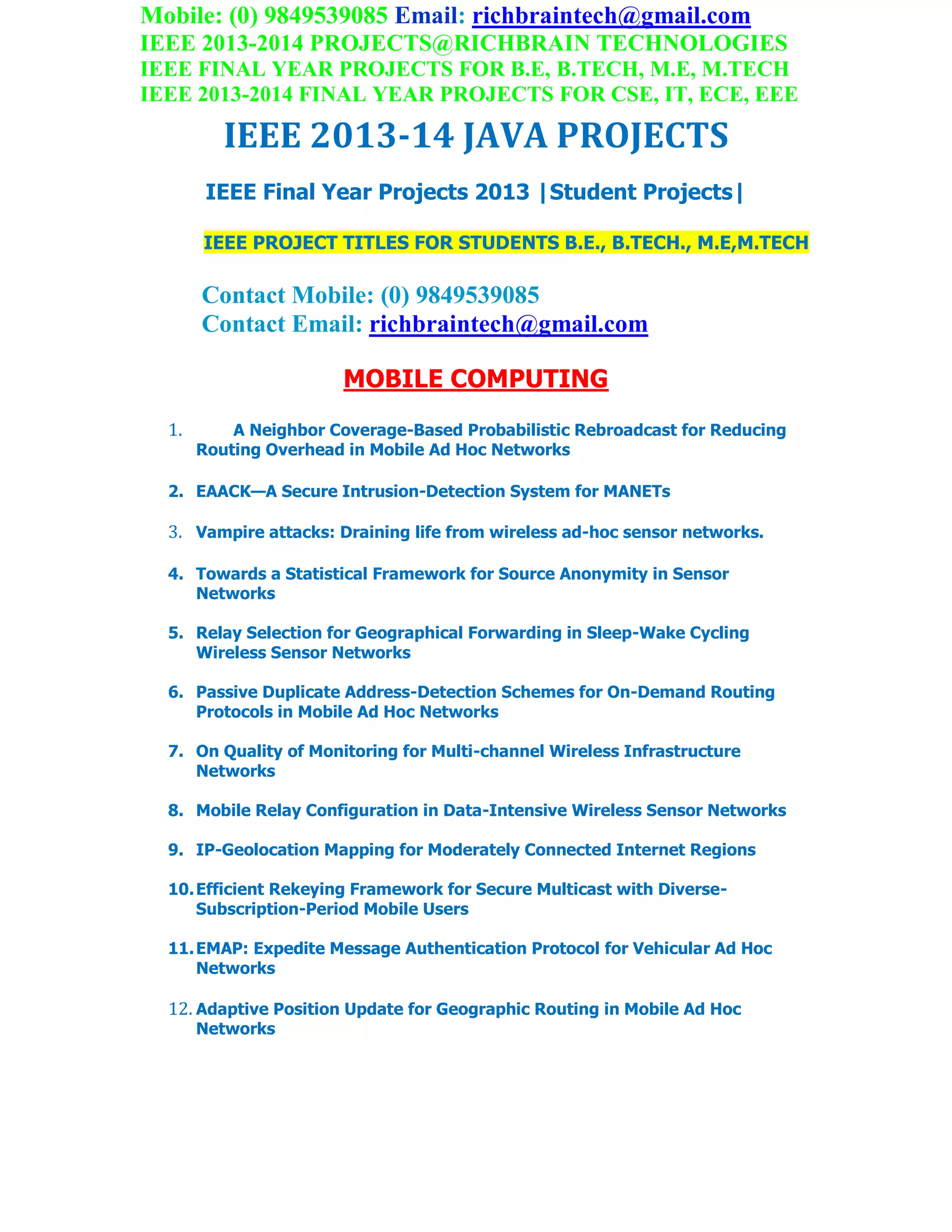 Mobile: (0) 9849539085 Email: richbraintech@gmail.com
IEEE 2013-2014 PROJECTS@RICHBRAIN TECHNOLOGIES
IEEE FINAL YEAR PROJECTS FOR B.E, B.TECH, M.E, M.TECH
IEEE 2013-2014 FINAL YEAR PROJECTS FOR CSE, IT, ECE, EEE
IEEE 2013-14 JAVA PROJECTS
IEEE Final Year Projects 2013 |Student Projects|
IEEE PROJECT TITLES FOR STUDENTS B.E., B.TECH., M.E,M.TECH
Contact Mobile: (0) 9849539085
Contact Email: richbraintech@gmail.com
MOBILE COMPUTING
1. A Neighbor Coverage-Based Probabilistic Rebroadcast for Reducing
Routing Overhead in Mobile Ad Hoc Networks
2. EAACK—A Secure Intrusion-Detection System for MANETs
3. Vampire attacks: Draining life from wireless ad-hoc sensor networks.
4. Towards a Statistical Framework for Source Anonymity in Sensor
Networks
5. Relay Selection for Geographical Forwarding in Sleep-Wake Cycling
Wireless Sensor Networks
6. Passive Duplicate Address-Detection Schemes for On-Demand Routing
Protocols in Mobile Ad Hoc Networks
7. On Quality of Monitoring for Multi-channel Wireless Infrastructure
Networks
8. Mobile Relay Configuration in Data-Intensive Wireless Sensor Networks
9. IP-Geolocation Mapping for Moderately Connected Internet Regions
10.Efficient Rekeying Framework for Secure Multicast with Diverse-
Subscription-Period Mobile Users
11.EMAP: Expedite Message Authentication Protocol for Vehicular Ad Hoc
Networks
12. Adaptive Position Update for Geographic Routing in Mobile Ad Hoc
Networks
 