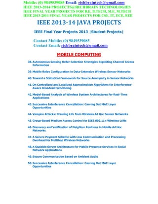 Mobile: (0) 9849539085 Email: richbraintech@gmail.com
IEEE 2013-2014 PROJECTS@RICHBRAIN TECHNOLOGIES
IEEE FINAL YEAR PROJECTS FOR B.E, B.TECH, M.E, M.TECH
IEEE 2013-2014 FINAL YEAR PROJECTS FOR CSE, IT, ECE, EEE
IEEE 2013-14 JAVA PROJECTS
IEEE Final Year Projects 2013 |Student Projects|
Contact Mobile: (0) 9849539085
Contact Email: richbraintech@gmail.com
MOBILE COMPUTING
38.Autonomous Sensing Order Selection Strategies Exploiting Channel Access
Information
39.Mobile Relay Configuration in Data-Intensive Wireless Sensor Networks
40.Toward a Statistical Framework for Source Anonymity in Sensor Networks
41.On Centralized and Localized Approximation Algorithms for Interference-
Aware Broadcast Scheduling
42.Model-Based Analysis of Wireless System Architectures for Real-Time
Applications
43.Successive Interference Cancellation: Carving Out MAC Layer
Opportunities
44.Vampire Attacks: Draining Life from Wireless Ad Hoc Sensor Networks
45.Group-Based Medium Access Control for IEEE 802.11n Wireless LANs
46.Discovery and Verification of Neighbor Positions in Mobile Ad Hoc
Networks
47.A Secure Payment Scheme with Low Communication and Processing
Overhead for Multihop Wireless Networks
48.A Scalable Server Architecture for Mobile Presence Services in Social
Network Applications
49.Secure Communication Based on Ambient Audio
50.Successive Interference Cancellation: Carving Out MAC Layer
Opportunities
 