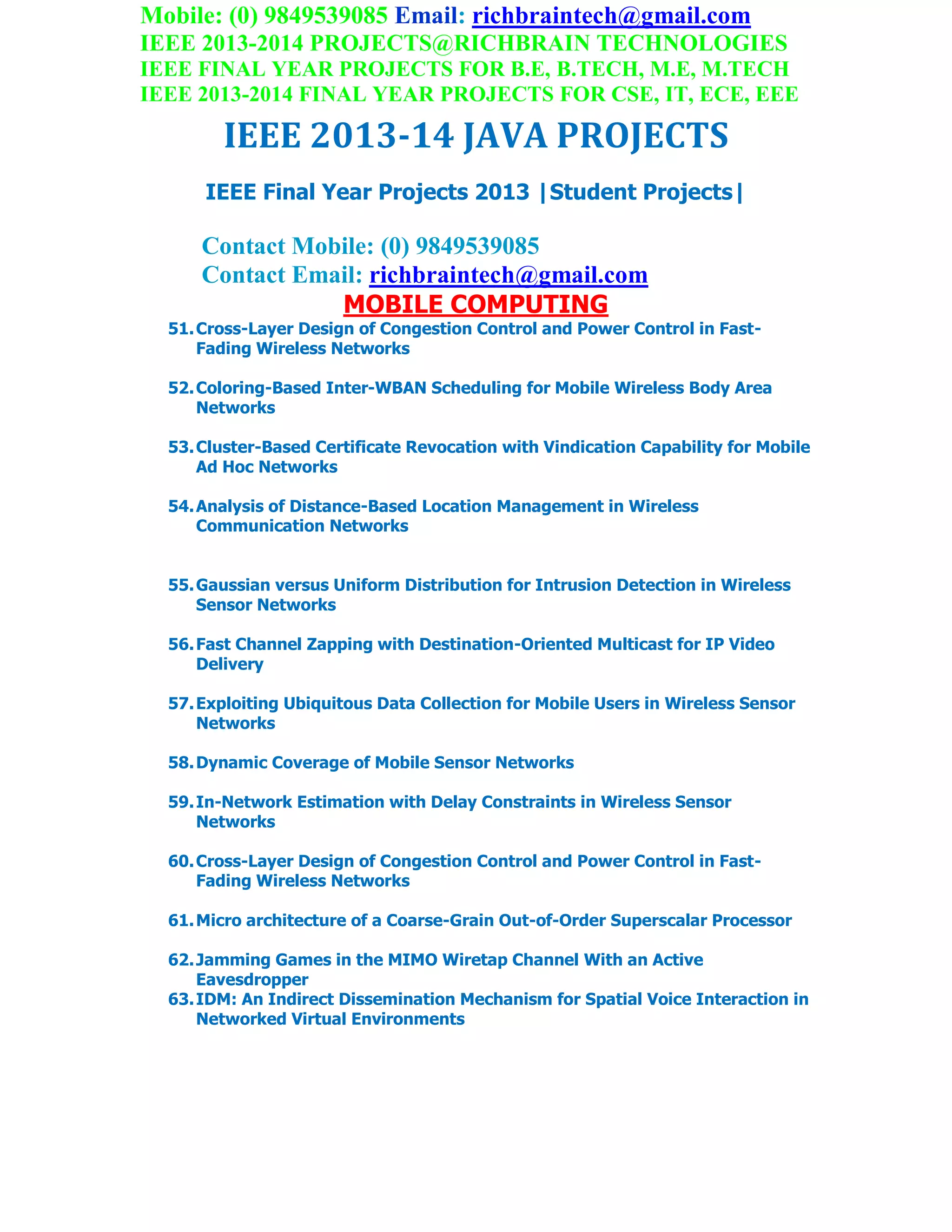 Mobile: (0) 9849539085 Email: richbraintech@gmail.com
IEEE 2013-2014 PROJECTS@RICHBRAIN TECHNOLOGIES
IEEE FINAL YEAR PROJECTS FOR B.E, B.TECH, M.E, M.TECH
IEEE 2013-2014 FINAL YEAR PROJECTS FOR CSE, IT, ECE, EEE
IEEE 2013-14 JAVA PROJECTS
IEEE Final Year Projects 2013 |Student Projects|
Contact Mobile: (0) 9849539085
Contact Email: richbraintech@gmail.com
MOBILE COMPUTING
51.Cross-Layer Design of Congestion Control and Power Control in Fast-
Fading Wireless Networks
52.Coloring-Based Inter-WBAN Scheduling for Mobile Wireless Body Area
Networks
53.Cluster-Based Certificate Revocation with Vindication Capability for Mobile
Ad Hoc Networks
54.Analysis of Distance-Based Location Management in Wireless
Communication Networks
55.Gaussian versus Uniform Distribution for Intrusion Detection in Wireless
Sensor Networks
56.Fast Channel Zapping with Destination-Oriented Multicast for IP Video
Delivery
57.Exploiting Ubiquitous Data Collection for Mobile Users in Wireless Sensor
Networks
58.Dynamic Coverage of Mobile Sensor Networks
59.In-Network Estimation with Delay Constraints in Wireless Sensor
Networks
60.Cross-Layer Design of Congestion Control and Power Control in Fast-
Fading Wireless Networks
61.Micro architecture of a Coarse-Grain Out-of-Order Superscalar Processor
62.Jamming Games in the MIMO Wiretap Channel With an Active
Eavesdropper
63.IDM: An Indirect Dissemination Mechanism for Spatial Voice Interaction in
Networked Virtual Environments
 
