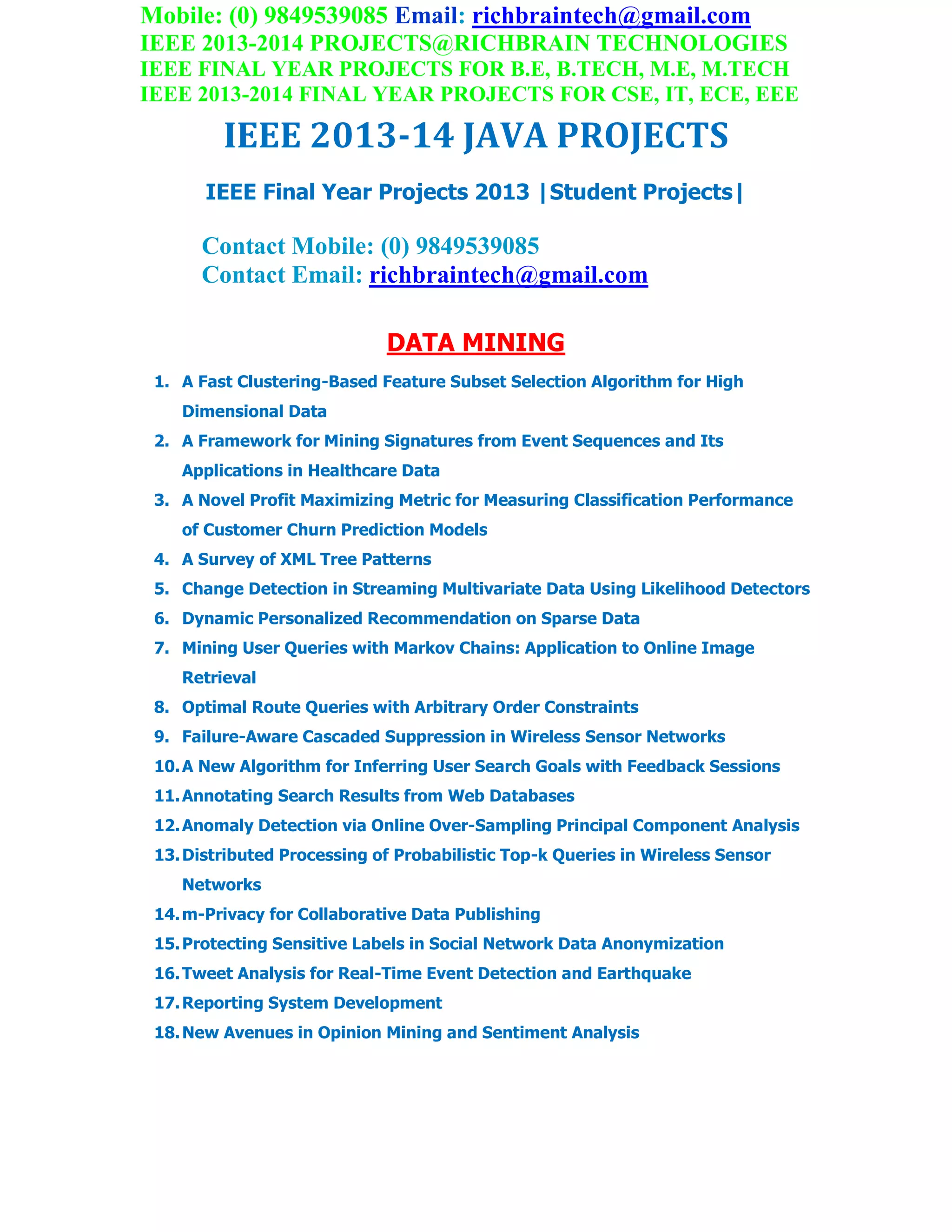Mobile: (0) 9849539085 Email: richbraintech@gmail.com
IEEE 2013-2014 PROJECTS@RICHBRAIN TECHNOLOGIES
IEEE FINAL YEAR PROJECTS FOR B.E, B.TECH, M.E, M.TECH
IEEE 2013-2014 FINAL YEAR PROJECTS FOR CSE, IT, ECE, EEE
IEEE 2013-14 JAVA PROJECTS
IEEE Final Year Projects 2013 |Student Projects|
Contact Mobile: (0) 9849539085
Contact Email: richbraintech@gmail.com
DATA MINING
1. A Fast Clustering-Based Feature Subset Selection Algorithm for High
Dimensional Data
2. A Framework for Mining Signatures from Event Sequences and Its
Applications in Healthcare Data
3. A Novel Profit Maximizing Metric for Measuring Classification Performance
of Customer Churn Prediction Models
4. A Survey of XML Tree Patterns
5. Change Detection in Streaming Multivariate Data Using Likelihood Detectors
6. Dynamic Personalized Recommendation on Sparse Data
7. Mining User Queries with Markov Chains: Application to Online Image
Retrieval
8. Optimal Route Queries with Arbitrary Order Constraints
9. Failure-Aware Cascaded Suppression in Wireless Sensor Networks
10.A New Algorithm for Inferring User Search Goals with Feedback Sessions
11.Annotating Search Results from Web Databases
12.Anomaly Detection via Online Over-Sampling Principal Component Analysis
13.Distributed Processing of Probabilistic Top-k Queries in Wireless Sensor
Networks
14.m-Privacy for Collaborative Data Publishing
15.Protecting Sensitive Labels in Social Network Data Anonymization
16.Tweet Analysis for Real-Time Event Detection and Earthquake
17.Reporting System Development
18.New Avenues in Opinion Mining and Sentiment Analysis
 